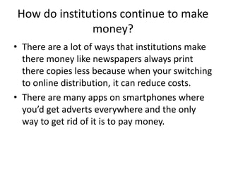 How do institutions continue to make
money?
• There are a lot of ways that institutions make
there money like newspapers always print
there copies less because when your switching
to online distribution, it can reduce costs.
• There are many apps on smartphones where
you’d get adverts everywhere and the only
way to get rid of it is to pay money.
 