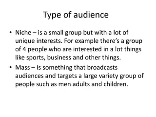 Type of audience
• Niche – is a small group but with a lot of
unique interests. For example there’s a group
of 4 people who are interested in a lot things
like sports, business and other things.
• Mass – Is something that broadcasts
audiences and targets a large variety group of
people such as men adults and children.
 