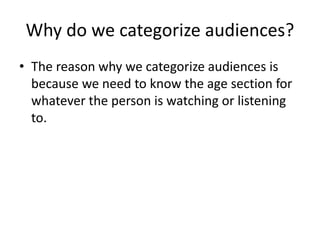 Why do we categorize audiences?
• The reason why we categorize audiences is
because we need to know the age section for
whatever the person is watching or listening
to.
 
