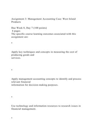 Assignment 3: Management Accounting Case: West Island
Products
Due Week 8, Day 7 (100 points)
6 pages
The specific course learning outcomes associated with this
assignment are:
•
Apply key techniques and concepts in measuring the cost of
producing goods and
services.
•
Apply management accounting concepts to identify and process
relevant financial
information for decision-making purposes.
•
Use technology and information resources to research issues in
financial management.
•
 