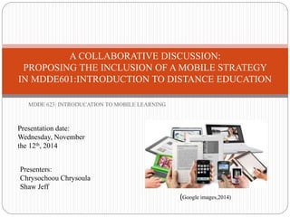 A COLLABORATIVE DISCUSSION: 
PROPOSING THE INCLUSION OF A MOBILE STRATEGY 
IN MDDE601:INTRODUCTION TO DISTANCE EDUCATION 
MDDE 623: INTRODUCATION TO MOBILE LEARNING 
Presentation date: 
Wednesday, November 
the 12th, 2014 
Presenters: 
Chrysochoou Chrysoula 
Shaw Jeff 
(Google images,2014) 
 