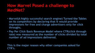 How Marvel Posed a challenge to
MedNet?
• Marvel(A highly successful search engine) Turned the Tables
on its competitors by declaring that it would provide
impressions for free and charge advertisers only for click
throughs.
• Pay Per Click Basis Revenue Model where CTR(click through
rate) was measured as the number of clicks divided by total
number of ad impressions delivered.
This is the major reason why other companies asked for
CTR’s.
 