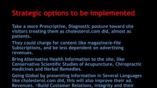 Strategic options to be implemented
Take a more Prescriptive, Diagnostic posture toward site
visitors treating them as cholesterol.com did, almost as
patients.
They could charge for content like magazine/e-file
Subscriptions, and be less dependent on advertising
revenues.
Bring Alternative Health Information to the site, like
Conservative Scientific Studies of Acupuncture, Chiropractic
medicines and Herbal Remedies.
Going Global by presenting information in Several Languages
like cholesterol.com did, this will also improve their ad.
Revenues. Build Customer Relations, integrity and their
 
