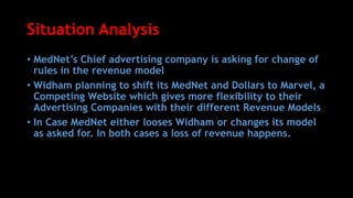 Situation Analysis
• MedNet’s Chief advertising company is asking for change of
rules in the revenue model
• Widham planning to shift its MedNet and Dollars to Marvel, a
Competing Website which gives more flexibility to their
Advertising Companies with their different Revenue Models
• In Case MedNet either looses Widham or changes its model
as asked for. In both cases a loss of revenue happens.
 