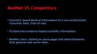 MedNet VS Competitors
• Scientific based Medical Information to a non professional
consumer base, free of cost.
• Trusted and evidence based scientific information
• MedNet Users clicked on more pages and advertisements
than general web surfer does.
 