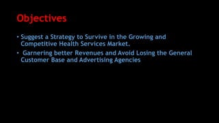 Objectives
• Suggest a Strategy to Survive in the Growing and
Competitive Health Services Market.
• Garnering better Revenues and Avoid Losing the General
Customer Base and Advertising Agencies
 