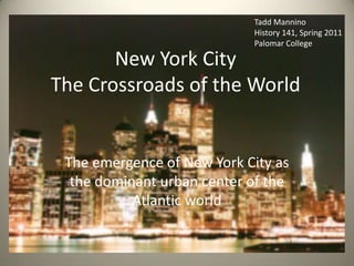 The emergence of New York City as the dominant urban center of the Atlantic world Tadd Mannino History 141, Spring 2011 Palomar College New York CityThe Crossroads of the World 