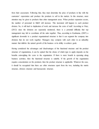 from their assessment. Following that, they must determine the price of products in line with the
customers’ expectation and produce the products to sell in the market. In this structure, more
attention may be given to products than other management areas. When product expansion occurs,
the number of personnel in R&D will increase. This increment will happen to each product
division. So, it will lead to duplication of work and increase the costs of staff. According to Vitez,
(2012) since the divisions are separately monitored, there is a potential difficulty that top
management may fail to coordinate all the units together. Thus, according to Kushnuma, (2007) a
significant downside to a product organizational structure is that it can segment the company into
divisions that do not work together. Managers may compete with each other in an unhealthy
manner that inhibits the natural growth of the business or its ability to achieve goals.
Having considered the advantages and disadvantages of the functional structure and the product
structure of organizations, it can be opined that the choice of which type to apply depends on the
benefits outweighing the costs to the organization. If there is more benefit in operating along
business activities; then the functional structure is suitable. If the growth of the organization
requires concentration on the products; then the product structure is applicable. Whatever the case,
it should be recognized that there are other structures apart from the two, including the matrix
structure, division structure and bureaucratic structure.
 
