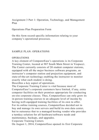 Assignment 3 Part 1: Operation, Technology, and Management
Plan
Operations Plan Preparation Form
On this form record specific information relating to your
company’s operational processes.
SAMPLE PLAN: OPERATIONS
OPERATIONS
A key element of ComputerEase’s operations is its Corporate
Training Center, located at 987 South Main Street in Vespucci.
The Center currently consists of 20 student computer stations,
equipped with all the major business software programs, an
instructor’s computer station and projection equipment, and
state-of-the-art technology enabling the instructor to monitor
exactly what each student is doing.
Describes a key aspect of operations.
The Corporate Training Center is vital because most of
ComputerEase’s corporate customers have limited, if any, extra
computer facilities on their premises appropriate for conducting
on-site corporate classes. Thus, ComputerEase can only grow its
in-person training courses to an adequate level of income by
having well-equipped training facilities of its own to offer.
For its online training courses, ComputerEase decided not to
buy and manage its own servers and build its own data center,
but to outsource that to a managed hosting vendor who provides
a turnkey solution for all hardware/software needs and
maintenance, backups, and upgrades.
Corporate Training Centers
On August 1, 2014, ComputerEase opened its first Corporate
 