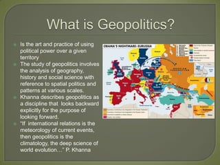 What is Geopolitics? Is the art and practice of using political power over a given territoryThe study of geopolitics involves the analysis of geography,  history and social science with reference to spatial politics and patterns at various scales.Khanna describes geopolitics as a discipline that  looks backward explicitly for the purpose of looking forward.“If  international relations is the meteorology of current events, then geopolitics is the climatology, the deep science of world evolution…” P. Khanna