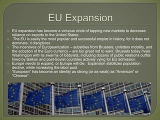EU ExpansionEU expansion has become a virtuous circle of tapping new markets to decrease reliance on exports to the United States. The EU is easily the most popular and successful empire in history, for it does not dominate, it disciplines. The incentives of Europeanization – subsidies from Brussels, unfetters mobility, and the adoption of the Euro currency – are too great not to want. Brussels today rivals Washington with its swarms of lobbyists, including dozens of public relations outfits hired by Balkan and post-Soviet countries actively vying for EU admission.Europe needs to expand, or Europe will die.  Expansion stabilizes population decline, while increasing the labor pool.“European” has become an identity as strong (or as weak) as “American” or “Chinese”.   