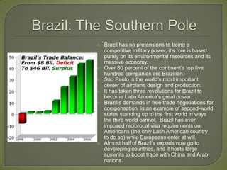 Brazil: The Southern Pole Brazil has no pretensions to being a competitive military power, it’s role is based purely on its environmental resources and its massive economy.Over 80 percent of the continent’s top five hundred companies are Brazilian.Sao Paulo is the world’s most important center of airplane design and production.It has taken three revolutions for Brazil to become Latin America’s great power.Brazil’s demands in free trade negotiations for compensation  is an example of second-world states standing up to the first world in ways the third world cannot.  Brazil has even imposed reciprocal visa requirements on Americans (the only Latin American country to do so) while Europeans enter at will.Almost half of Brazil’s exports now go to developing countries, and it hosts large summits to boost trade with China and Arab nations.