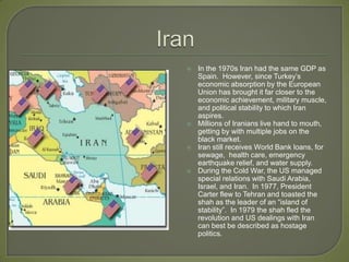 IranIn the 1970s Iran had the same GDP as Spain.  However, since Turkey’s economic absorption by the European Union has brought it far closer to the economic achievement, military muscle, and political stability to which Iran aspires. Millions of Iranians live hand to mouth, getting by with multiple jobs on the black market.  Iran still receives World Bank loans, for sewage,  health care, emergency earthquake relief, and water supply.During the Cold War, the US managed special relations with Saudi Arabia, Israel, and Iran.  In 1977, President Carter flew to Tehran and toasted the shah as the leader of an “island of stability”.  In 1979 the shah fled the revolution and US dealings with Iran can best be described as hostage politics.  