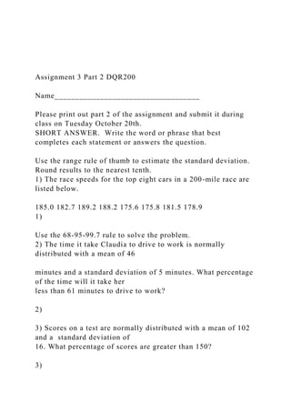 Assignment 3 Part 2 DQR200
Name___________________________________
Please print out part 2 of the assignment and submit it during
class on Tuesday October 20th.
SHORT ANSWER. Write the word or phrase that best
completes each statement or answers the question.
Use the range rule of thumb to estimate the standard deviation.
Round results to the nearest tenth.
1) The race speeds for the top eight cars in a 200-mile race are
listed below.
185.0 182.7 189.2 188.2 175.6 175.8 181.5 178.9
1)
Use the 68-95-99.7 rule to solve the problem.
2) The time it take Claudia to drive to work is normally
distributed with a mean of 46
minutes and a standard deviation of 5 minutes. What percentage
of the time will it take her
less than 61 minutes to drive to work?
2)
3) Scores on a test are normally distributed with a mean of 102
and a standard deviation of
16. What percentage of scores are greater than 150?
3)
 