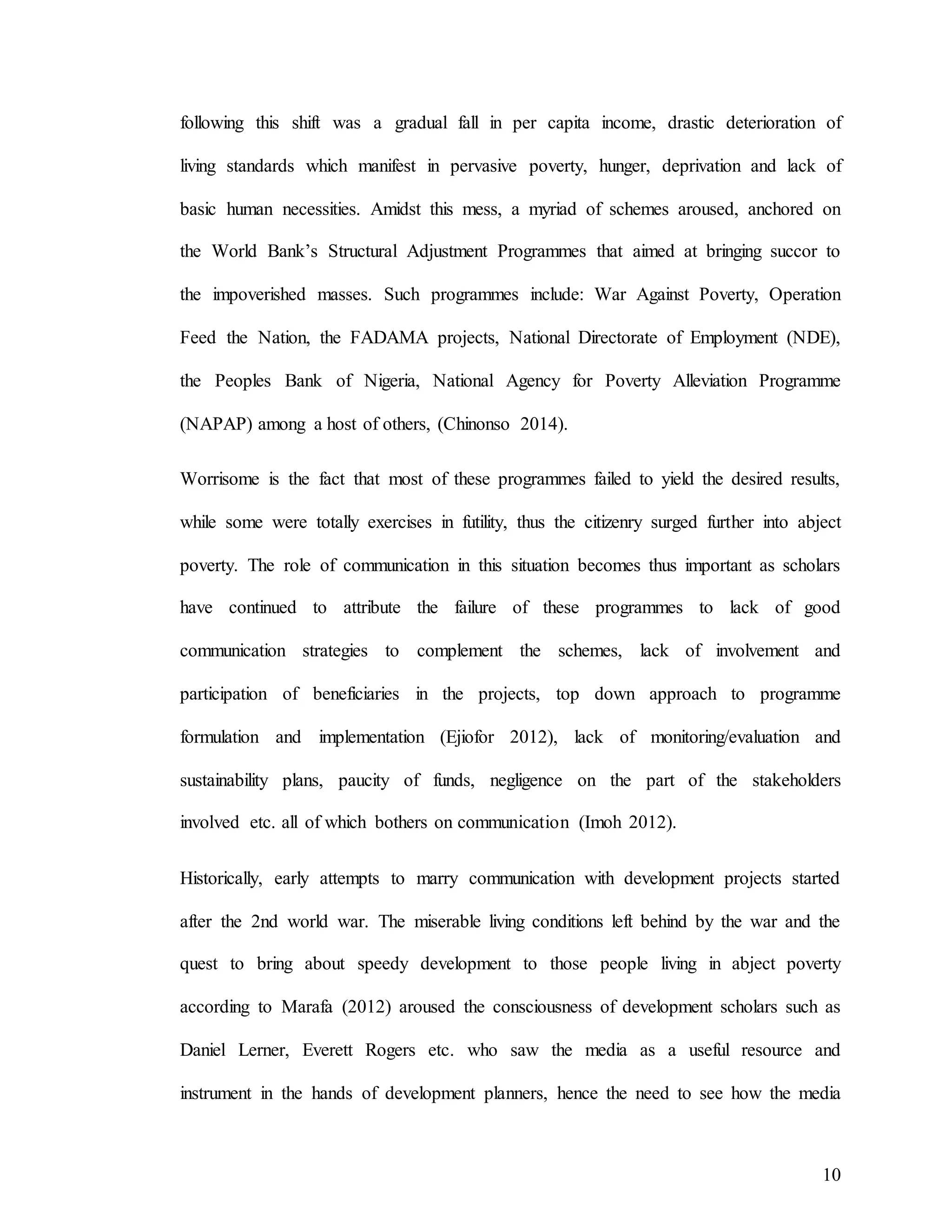10
following this shift was a gradual fall in per capita income, drastic deterioration of
living standards which manifest in pervasive poverty, hunger, deprivation and lack of
basic human necessities. Amidst this mess, a myriad of schemes aroused, anchored on
the World Bank’s Structural Adjustment Programmes that aimed at bringing succor to
the impoverished masses. Such programmes include: War Against Poverty, Operation
Feed the Nation, the FADAMA projects, National Directorate of Employment (NDE),
the Peoples Bank of Nigeria, National Agency for Poverty Alleviation Programme
(NAPAP) among a host of others, (Chinonso 2014).
Worrisome is the fact that most of these programmes failed to yield the desired results,
while some were totally exercises in futility, thus the citizenry surged further into abject
poverty. The role of communication in this situation becomes thus important as scholars
have continued to attribute the failure of these programmes to lack of good
communication strategies to complement the schemes, lack of involvement and
participation of beneficiaries in the projects, top down approach to programme
formulation and implementation (Ejiofor 2012), lack of monitoring/evaluation and
sustainability plans, paucity of funds, negligence on the part of the stakeholders
involved etc. all of which bothers on communication (Imoh 2012).
Historically, early attempts to marry communication with development projects started
after the 2nd world war. The miserable living conditions left behind by the war and the
quest to bring about speedy development to those people living in abject poverty
according to Marafa (2012) aroused the consciousness of development scholars such as
Daniel Lerner, Everett Rogers etc. who saw the media as a useful resource and
instrument in the hands of development planners, hence the need to see how the media
 