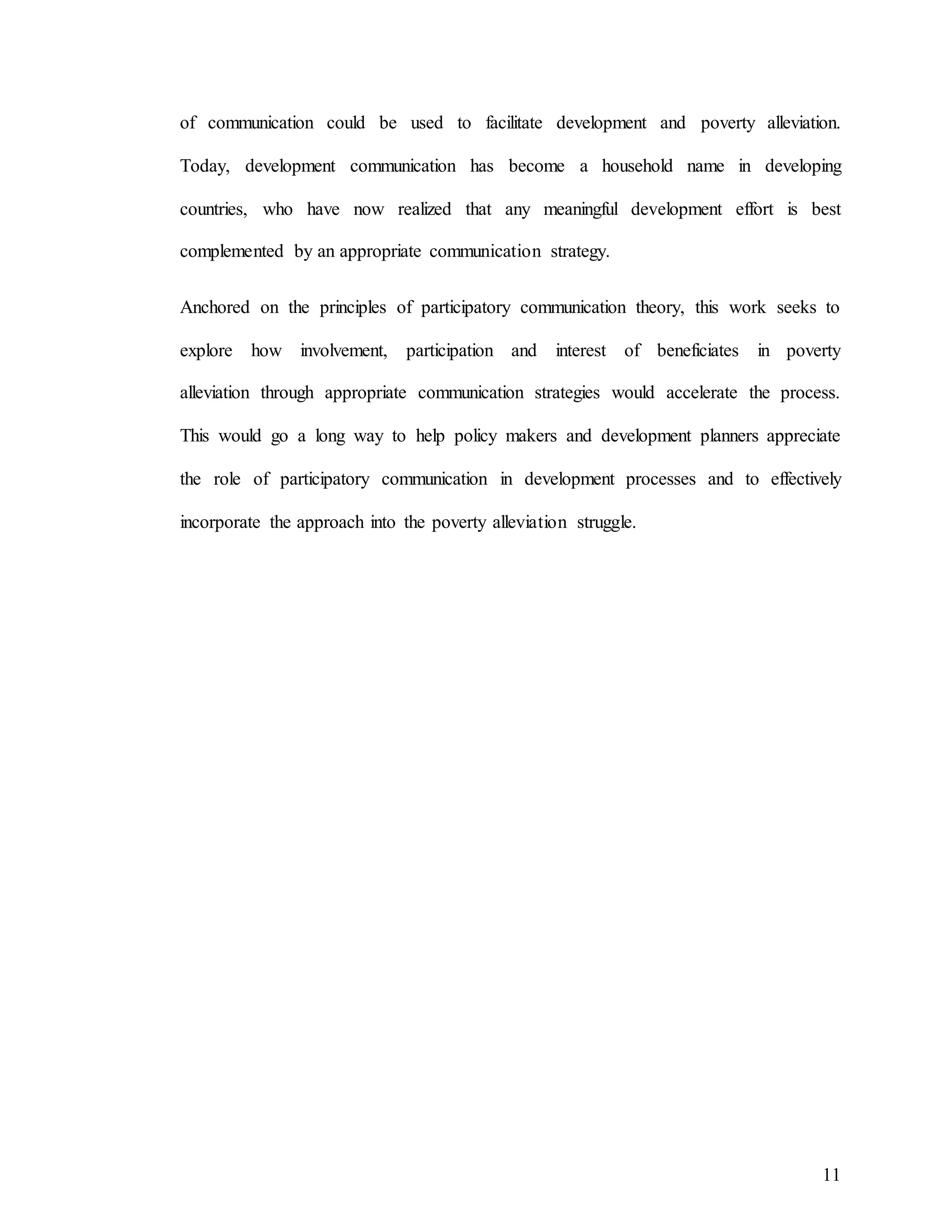 11
of communication could be used to facilitate development and poverty alleviation.
Today, development communication has become a household name in developing
countries, who have now realized that any meaningful development effort is best
complemented by an appropriate communication strategy.
Anchored on the principles of participatory communication theory, this work seeks to
explore how involvement, participation and interest of beneficiates in poverty
alleviation through appropriate communication strategies would accelerate the process.
This would go a long way to help policy makers and development planners appreciate
the role of participatory communication in development processes and to effectively
incorporate the approach into the poverty alleviation struggle.
 