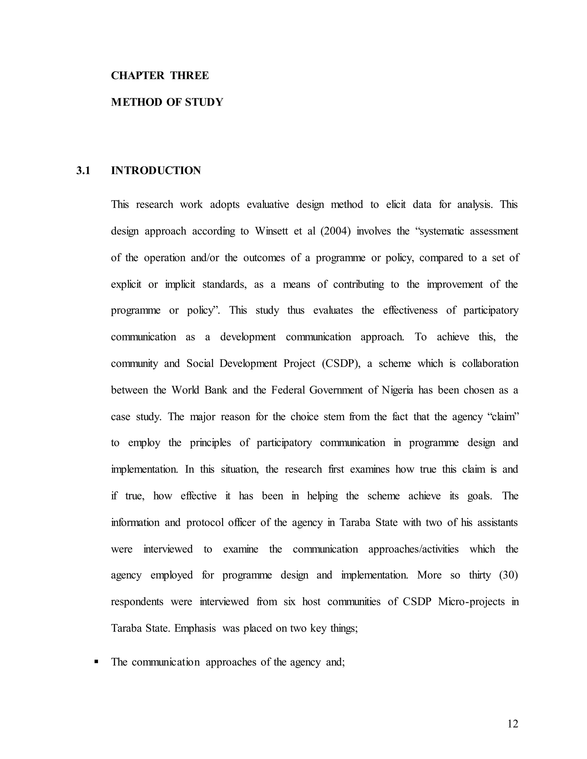 12
CHAPTER THREE
METHOD OF STUDY
3.1 INTRODUCTION
This research work adopts evaluative design method to elicit data for analysis. This
design approach according to Winsett et al (2004) involves the “systematic assessment
of the operation and/or the outcomes of a programme or policy, compared to a set of
explicit or implicit standards, as a means of contributing to the improvement of the
programme or policy”. This study thus evaluates the effectiveness of participatory
communication as a development communication approach. To achieve this, the
community and Social Development Project (CSDP), a scheme which is collaboration
between the World Bank and the Federal Government of Nigeria has been chosen as a
case study. The major reason for the choice stem from the fact that the agency “claim”
to employ the principles of participatory communication in programme design and
implementation. In this situation, the research first examines how true this claim is and
if true, how effective it has been in helping the scheme achieve its goals. The
information and protocol officer of the agency in Taraba State with two of his assistants
were interviewed to examine the communication approaches/activities which the
agency employed for programme design and implementation. More so thirty (30)
respondents were interviewed from six host communities of CSDP Micro-projects in
Taraba State. Emphasis was placed on two key things;
 The communication approaches of the agency and;
 