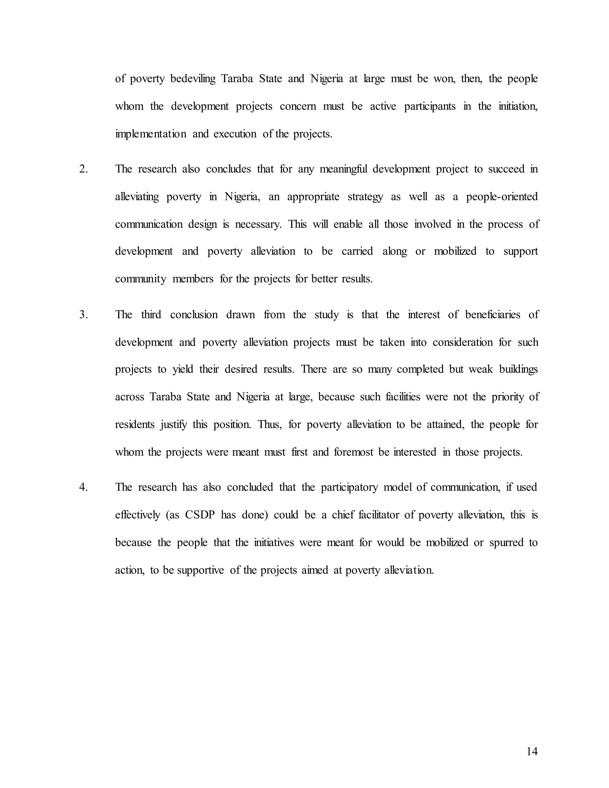 14
of poverty bedeviling Taraba State and Nigeria at large must be won, then, the people
whom the development projects concern must be active participants in the initiation,
implementation and execution of the projects.
2. The research also concludes that for any meaningful development project to succeed in
alleviating poverty in Nigeria, an appropriate strategy as well as a people-oriented
communication design is necessary. This will enable all those involved in the process of
development and poverty alleviation to be carried along or mobilized to support
community members for the projects for better results.
3. The third conclusion drawn from the study is that the interest of beneficiaries of
development and poverty alleviation projects must be taken into consideration for such
projects to yield their desired results. There are so many completed but weak buildings
across Taraba State and Nigeria at large, because such facilities were not the priority of
residents justify this position. Thus, for poverty alleviation to be attained, the people for
whom the projects were meant must first and foremost be interested in those projects.
4. The research has also concluded that the participatory model of communication, if used
effectively (as CSDP has done) could be a chief facilitator of poverty alleviation, this is
because the people that the initiatives were meant for would be mobilized or spurred to
action, to be supportive of the projects aimed at poverty alleviation.
 