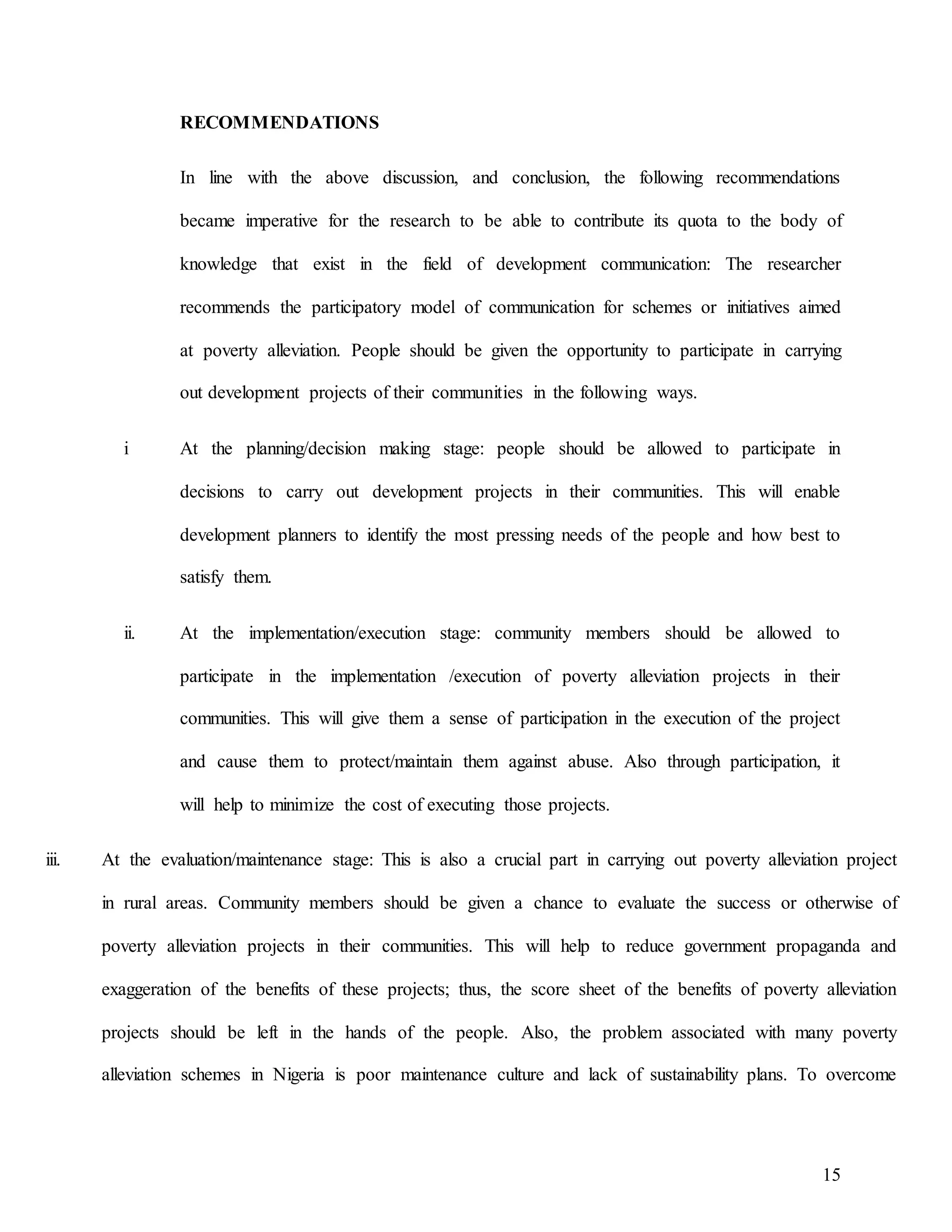 15
RECOMMENDATIONS
In line with the above discussion, and conclusion, the following recommendations
became imperative for the research to be able to contribute its quota to the body of
knowledge that exist in the field of development communication: The researcher
recommends the participatory model of communication for schemes or initiatives aimed
at poverty alleviation. People should be given the opportunity to participate in carrying
out development projects of their communities in the following ways.
i At the planning/decision making stage: people should be allowed to participate in
decisions to carry out development projects in their communities. This will enable
development planners to identify the most pressing needs of the people and how best to
satisfy them.
ii. At the implementation/execution stage: community members should be allowed to
participate in the implementation /execution of poverty alleviation projects in their
communities. This will give them a sense of participation in the execution of the project
and cause them to protect/maintain them against abuse. Also through participation, it
will help to minimize the cost of executing those projects.
iii. At the evaluation/maintenance stage: This is also a crucial part in carrying out poverty alleviation project
in rural areas. Community members should be given a chance to evaluate the success or otherwise of
poverty alleviation projects in their communities. This will help to reduce government propaganda and
exaggeration of the benefits of these projects; thus, the score sheet of the benefits of poverty alleviation
projects should be left in the hands of the people. Also, the problem associated with many poverty
alleviation schemes in Nigeria is poor maintenance culture and lack of sustainability plans. To overcome
 