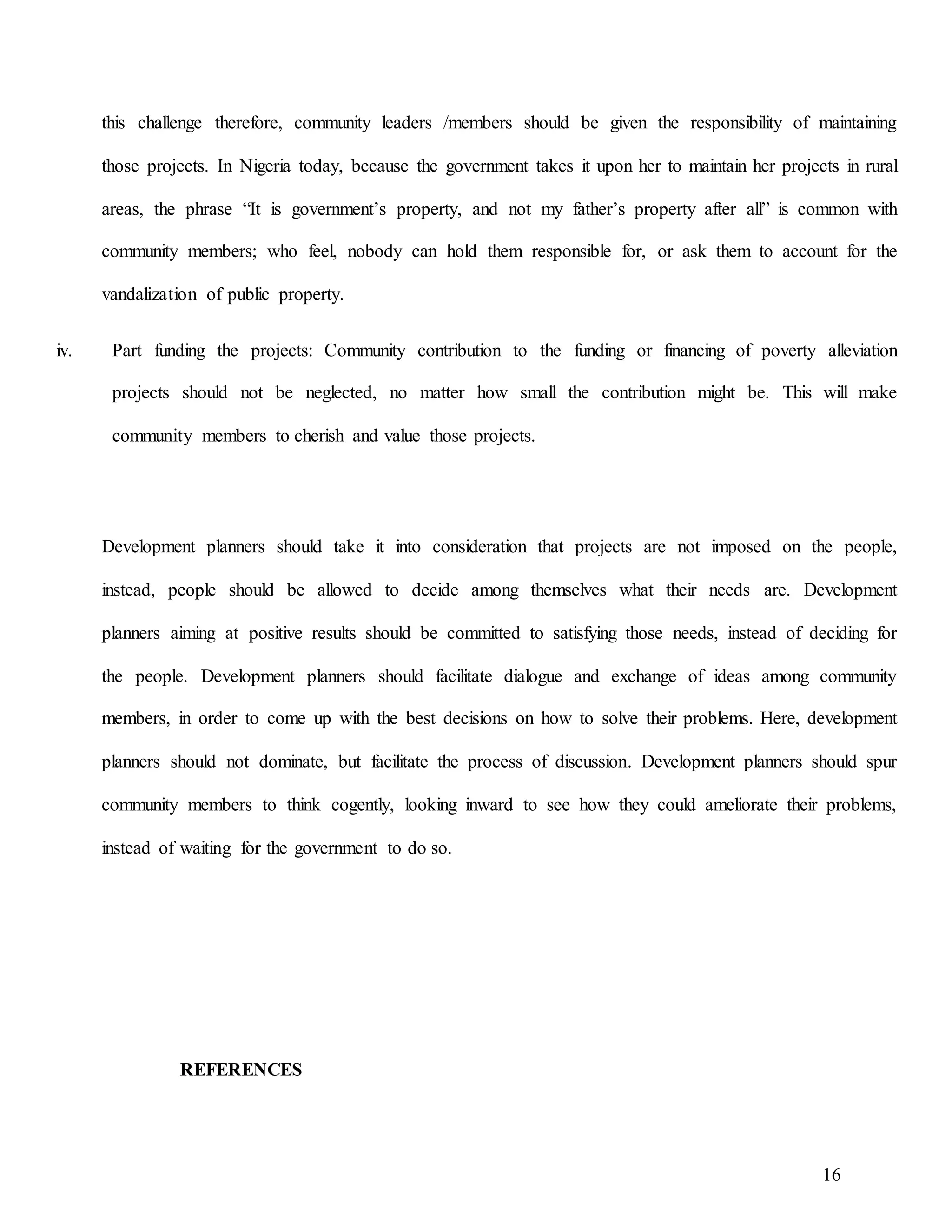 16
this challenge therefore, community leaders /members should be given the responsibility of maintaining
those projects. In Nigeria today, because the government takes it upon her to maintain her projects in rural
areas, the phrase “It is government’s property, and not my father’s property after all” is common with
community members; who feel, nobody can hold them responsible for, or ask them to account for the
vandalization of public property.
iv. Part funding the projects: Community contribution to the funding or financing of poverty alleviation
projects should not be neglected, no matter how small the contribution might be. This will make
community members to cherish and value those projects.
Development planners should take it into consideration that projects are not imposed on the people,
instead, people should be allowed to decide among themselves what their needs are. Development
planners aiming at positive results should be committed to satisfying those needs, instead of deciding for
the people. Development planners should facilitate dialogue and exchange of ideas among community
members, in order to come up with the best decisions on how to solve their problems. Here, development
planners should not dominate, but facilitate the process of discussion. Development planners should spur
community members to think cogently, looking inward to see how they could ameliorate their problems,
instead of waiting for the government to do so.
REFERENCES
 