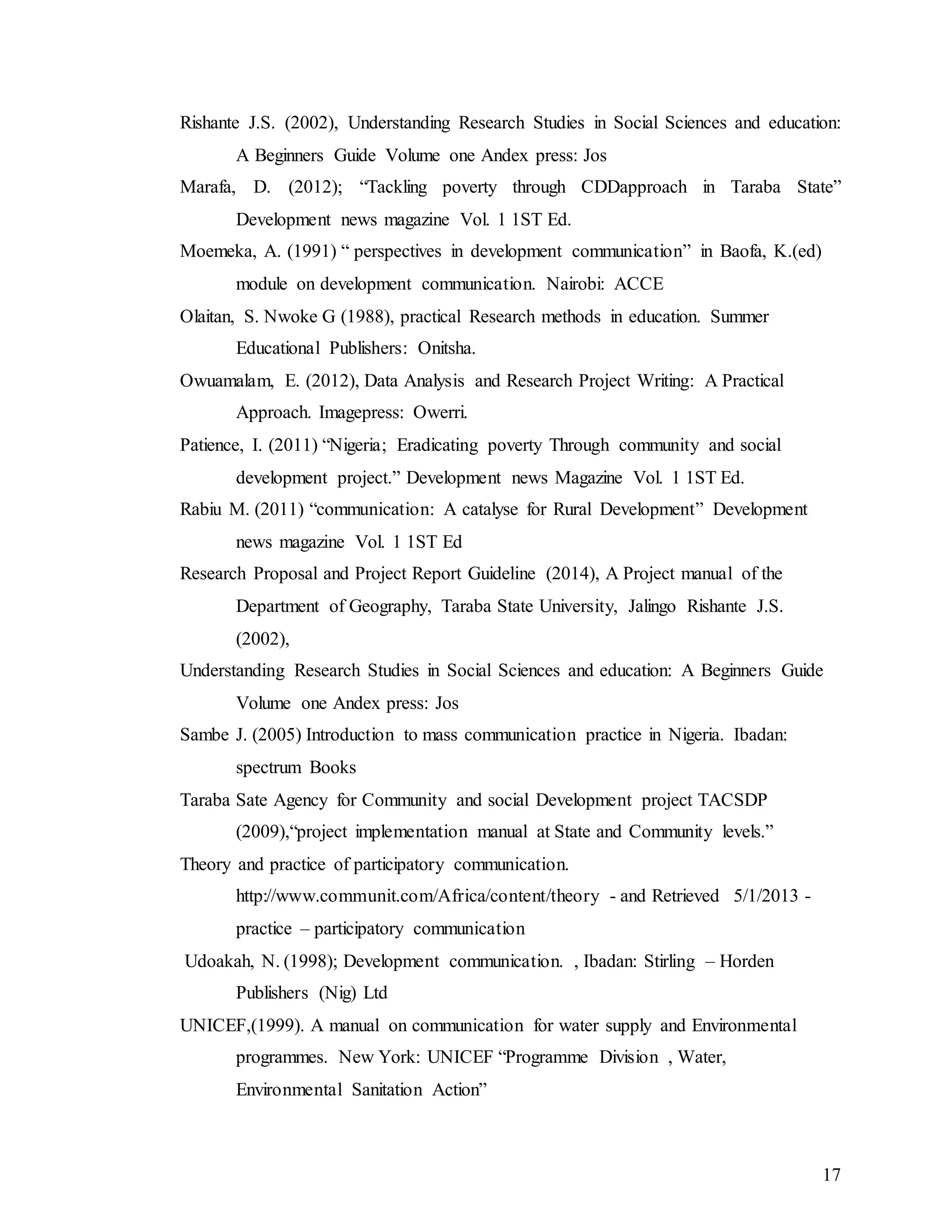 17
Rishante J.S. (2002), Understanding Research Studies in Social Sciences and education:
A Beginners Guide Volume one Andex press: Jos
Marafa, D. (2012); “Tackling poverty through CDDapproach in Taraba State”
Development news magazine Vol. 1 1ST Ed.
Moemeka, A. (1991) “ perspectives in development communication” in Baofa, K.(ed)
module on development communication. Nairobi: ACCE
Olaitan, S. Nwoke G (1988), practical Research methods in education. Summer
Educational Publishers: Onitsha.
Owuamalam, E. (2012), Data Analysis and Research Project Writing: A Practical
Approach. Imagepress: Owerri.
Patience, I. (2011) “Nigeria; Eradicating poverty Through community and social
development project.” Development news Magazine Vol. 1 1ST Ed.
Rabiu M. (2011) “communication: A catalyse for Rural Development” Development
news magazine Vol. 1 1ST Ed
Research Proposal and Project Report Guideline (2014), A Project manual of the
Department of Geography, Taraba State University, Jalingo Rishante J.S.
(2002),
Understanding Research Studies in Social Sciences and education: A Beginners Guide
Volume one Andex press: Jos
Sambe J. (2005) Introduction to mass communication practice in Nigeria. Ibadan:
spectrum Books
Taraba Sate Agency for Community and social Development project TACSDP
(2009),“project implementation manual at State and Community levels.”
Theory and practice of participatory communication.
http://www.communit.com/Africa/content/theory - and Retrieved 5/1/2013 -
practice – participatory communication
Udoakah, N. (1998); Development communication. , Ibadan: Stirling – Horden
Publishers (Nig) Ltd
UNICEF,(1999). A manual on communication for water supply and Environmental
programmes. New York: UNICEF “Programme Division , Water,
Environmental Sanitation Action”
 