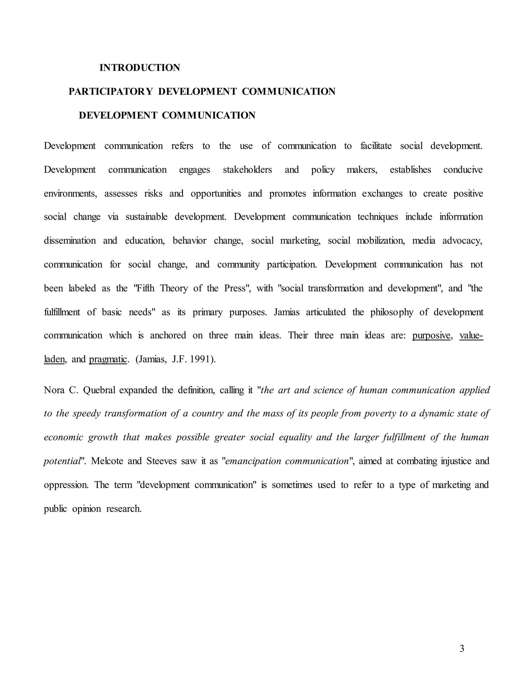 3
INTRODUCTION
PARTICIPATORY DEVELOPMENT COMMUNICATION
DEVELOPMENT COMMUNICATION
Development communication refers to the use of communication to facilitate social development.
Development communication engages stakeholders and policy makers, establishes conducive
environments, assesses risks and opportunities and promotes information exchanges to create positive
social change via sustainable development. Development communication techniques include information
dissemination and education, behavior change, social marketing, social mobilization, media advocacy,
communication for social change, and community participation. Development communication has not
been labeled as the "Fifth Theory of the Press", with "social transformation and development", and "the
fulfillment of basic needs" as its primary purposes. Jamias articulated the philosophy of development
communication which is anchored on three main ideas. Their three main ideas are: purposive, value-
laden, and pragmatic. (Jamias, J.F. 1991).
Nora C. Quebral expanded the definition, calling it "the art and science of human communication applied
to the speedy transformation of a country and the mass of its people from poverty to a dynamic state of
economic growth that makes possible greater social equality and the larger fulfillment of the human
potential". Melcote and Steeves saw it as "emancipation communication", aimed at combating injustice and
oppression. The term "development communication" is sometimes used to refer to a type of marketing and
public opinion research.
 