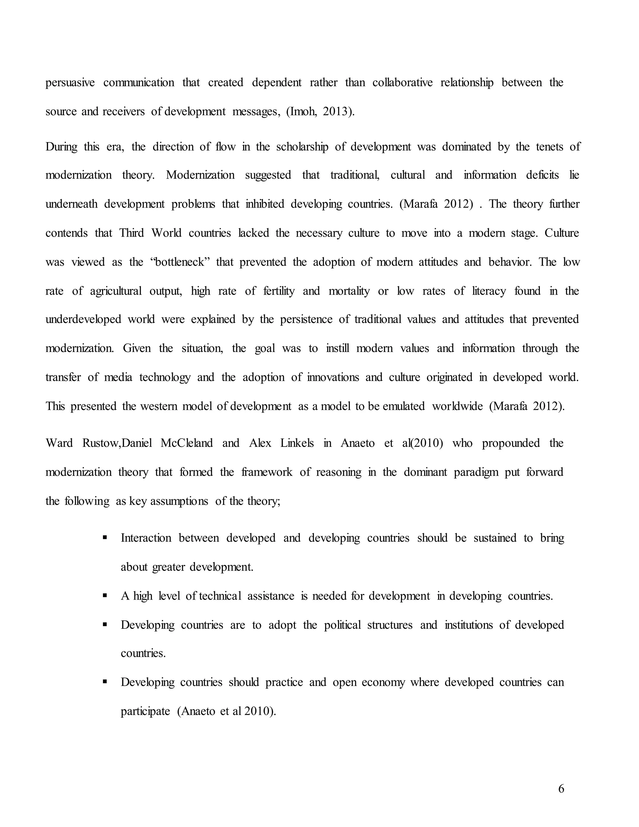 6
persuasive communication that created dependent rather than collaborative relationship between the
source and receivers of development messages, (Imoh, 2013).
During this era, the direction of flow in the scholarship of development was dominated by the tenets of
modernization theory. Modernization suggested that traditional, cultural and information deficits lie
underneath development problems that inhibited developing countries. (Marafa 2012) . The theory further
contends that Third World countries lacked the necessary culture to move into a modern stage. Culture
was viewed as the “bottleneck” that prevented the adoption of modern attitudes and behavior. The low
rate of agricultural output, high rate of fertility and mortality or low rates of literacy found in the
underdeveloped world were explained by the persistence of traditional values and attitudes that prevented
modernization. Given the situation, the goal was to instill modern values and information through the
transfer of media technology and the adoption of innovations and culture originated in developed world.
This presented the western model of development as a model to be emulated worldwide (Marafa 2012).
Ward Rustow,Daniel McCleland and Alex Linkels in Anaeto et al(2010) who propounded the
modernization theory that formed the framework of reasoning in the dominant paradigm put forward
the following as key assumptions of the theory;
 Interaction between developed and developing countries should be sustained to bring
about greater development.
 A high level of technical assistance is needed for development in developing countries.
 Developing countries are to adopt the political structures and institutions of developed
countries.
 Developing countries should practice and open economy where developed countries can
participate (Anaeto et al 2010).
 