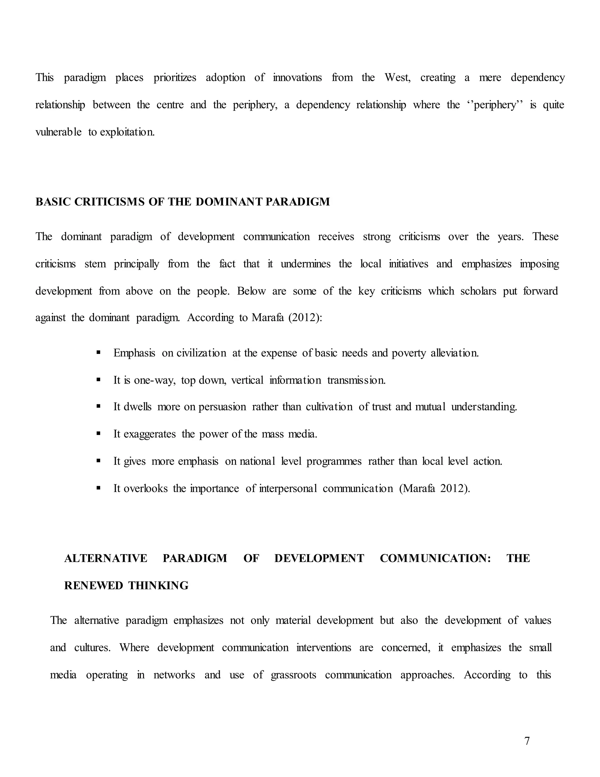 7
This paradigm places prioritizes adoption of innovations from the West, creating a mere dependency
relationship between the centre and the periphery, a dependency relationship where the ‘’periphery’’ is quite
vulnerable to exploitation.
BASIC CRITICISMS OF THE DOMINANT PARADIGM
The dominant paradigm of development communication receives strong criticisms over the years. These
criticisms stem principally from the fact that it undermines the local initiatives and emphasizes imposing
development from above on the people. Below are some of the key criticisms which scholars put forward
against the dominant paradigm. According to Marafa (2012):
 Emphasis on civilization at the expense of basic needs and poverty alleviation.
 It is one-way, top down, vertical information transmission.
 It dwells more on persuasion rather than cultivation of trust and mutual understanding.
 It exaggerates the power of the mass media.
 It gives more emphasis on national level programmes rather than local level action.
 It overlooks the importance of interpersonal communication (Marafa 2012).
ALTERNATIVE PARADIGM OF DEVELOPMENT COMMUNICATION: THE
RENEWED THINKING
The alternative paradigm emphasizes not only material development but also the development of values
and cultures. Where development communication interventions are concerned, it emphasizes the small
media operating in networks and use of grassroots communication approaches. According to this
 