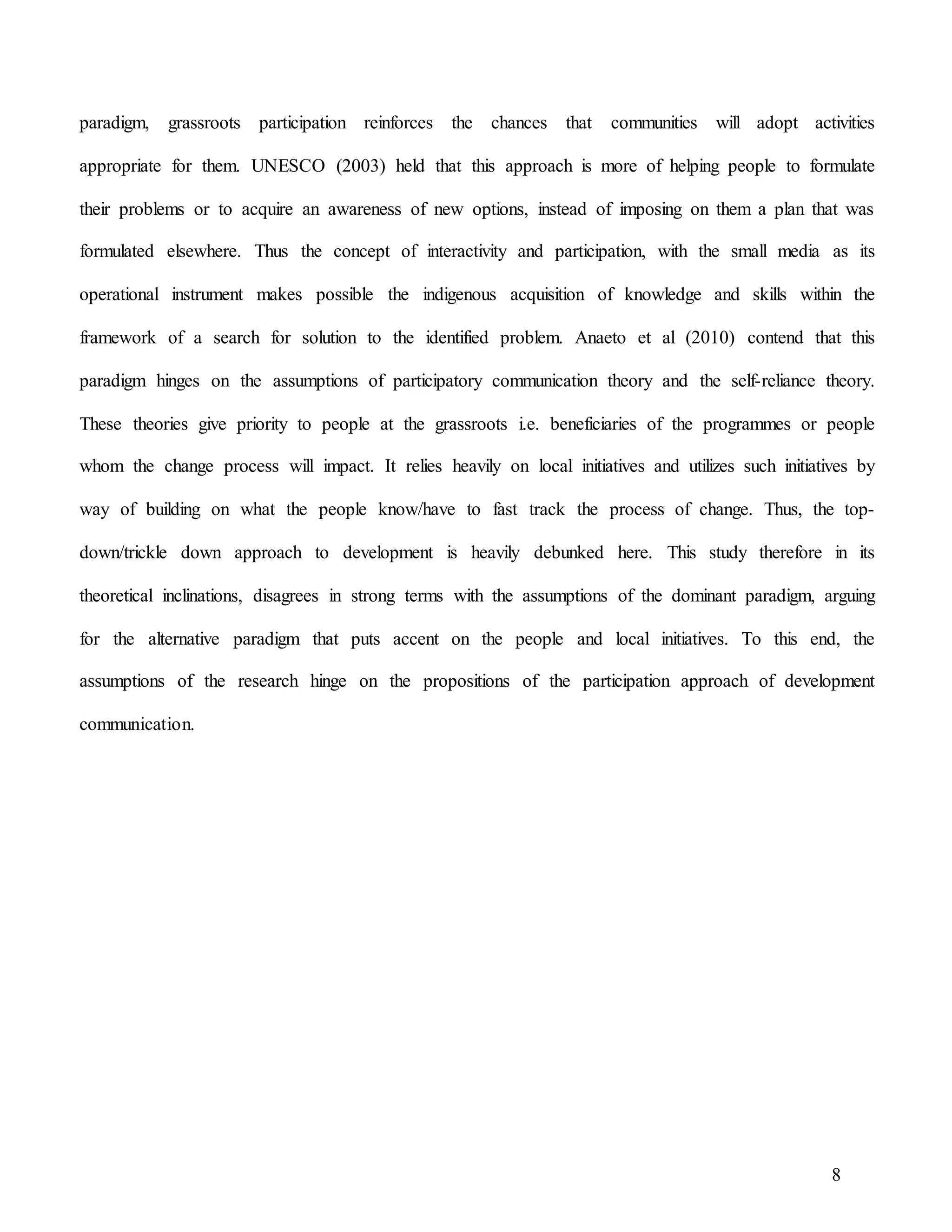 8
paradigm, grassroots participation reinforces the chances that communities will adopt activities
appropriate for them. UNESCO (2003) held that this approach is more of helping people to formulate
their problems or to acquire an awareness of new options, instead of imposing on them a plan that was
formulated elsewhere. Thus the concept of interactivity and participation, with the small media as its
operational instrument makes possible the indigenous acquisition of knowledge and skills within the
framework of a search for solution to the identified problem. Anaeto et al (2010) contend that this
paradigm hinges on the assumptions of participatory communication theory and the self-reliance theory.
These theories give priority to people at the grassroots i.e. beneficiaries of the programmes or people
whom the change process will impact. It relies heavily on local initiatives and utilizes such initiatives by
way of building on what the people know/have to fast track the process of change. Thus, the top-
down/trickle down approach to development is heavily debunked here. This study therefore in its
theoretical inclinations, disagrees in strong terms with the assumptions of the dominant paradigm, arguing
for the alternative paradigm that puts accent on the people and local initiatives. To this end, the
assumptions of the research hinge on the propositions of the participation approach of development
communication.
 