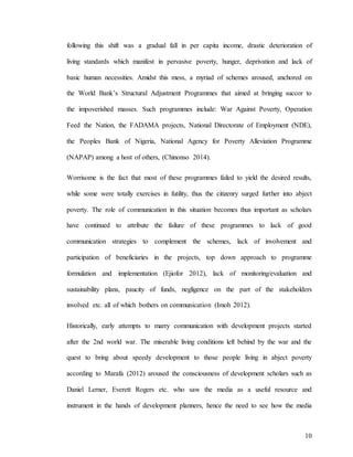 10
following this shift was a gradual fall in per capita income, drastic deterioration of
living standards which manifest in pervasive poverty, hunger, deprivation and lack of
basic human necessities. Amidst this mess, a myriad of schemes aroused, anchored on
the World Bank’s Structural Adjustment Programmes that aimed at bringing succor to
the impoverished masses. Such programmes include: War Against Poverty, Operation
Feed the Nation, the FADAMA projects, National Directorate of Employment (NDE),
the Peoples Bank of Nigeria, National Agency for Poverty Alleviation Programme
(NAPAP) among a host of others, (Chinonso 2014).
Worrisome is the fact that most of these programmes failed to yield the desired results,
while some were totally exercises in futility, thus the citizenry surged further into abject
poverty. The role of communication in this situation becomes thus important as scholars
have continued to attribute the failure of these programmes to lack of good
communication strategies to complement the schemes, lack of involvement and
participation of beneficiaries in the projects, top down approach to programme
formulation and implementation (Ejiofor 2012), lack of monitoring/evaluation and
sustainability plans, paucity of funds, negligence on the part of the stakeholders
involved etc. all of which bothers on communication (Imoh 2012).
Historically, early attempts to marry communication with development projects started
after the 2nd world war. The miserable living conditions left behind by the war and the
quest to bring about speedy development to those people living in abject poverty
according to Marafa (2012) aroused the consciousness of development scholars such as
Daniel Lerner, Everett Rogers etc. who saw the media as a useful resource and
instrument in the hands of development planners, hence the need to see how the media
 