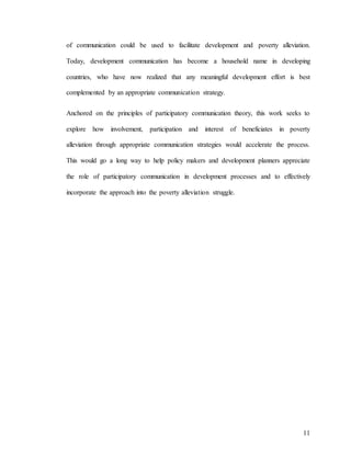 11
of communication could be used to facilitate development and poverty alleviation.
Today, development communication has become a household name in developing
countries, who have now realized that any meaningful development effort is best
complemented by an appropriate communication strategy.
Anchored on the principles of participatory communication theory, this work seeks to
explore how involvement, participation and interest of beneficiates in poverty
alleviation through appropriate communication strategies would accelerate the process.
This would go a long way to help policy makers and development planners appreciate
the role of participatory communication in development processes and to effectively
incorporate the approach into the poverty alleviation struggle.
 