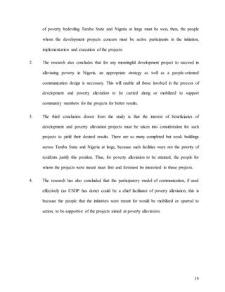 14
of poverty bedeviling Taraba State and Nigeria at large must be won, then, the people
whom the development projects concern must be active participants in the initiation,
implementation and execution of the projects.
2. The research also concludes that for any meaningful development project to succeed in
alleviating poverty in Nigeria, an appropriate strategy as well as a people-oriented
communication design is necessary. This will enable all those involved in the process of
development and poverty alleviation to be carried along or mobilized to support
community members for the projects for better results.
3. The third conclusion drawn from the study is that the interest of beneficiaries of
development and poverty alleviation projects must be taken into consideration for such
projects to yield their desired results. There are so many completed but weak buildings
across Taraba State and Nigeria at large, because such facilities were not the priority of
residents justify this position. Thus, for poverty alleviation to be attained, the people for
whom the projects were meant must first and foremost be interested in those projects.
4. The research has also concluded that the participatory model of communication, if used
effectively (as CSDP has done) could be a chief facilitator of poverty alleviation, this is
because the people that the initiatives were meant for would be mobilized or spurred to
action, to be supportive of the projects aimed at poverty alleviation.
 