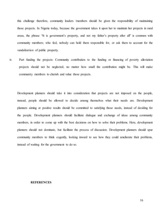 16
this challenge therefore, community leaders /members should be given the responsibility of maintaining
those projects. In Nigeria today, because the government takes it upon her to maintain her projects in rural
areas, the phrase “It is government’s property, and not my father’s property after all” is common with
community members; who feel, nobody can hold them responsible for, or ask them to account for the
vandalization of public property.
iv. Part funding the projects: Community contribution to the funding or financing of poverty alleviation
projects should not be neglected, no matter how small the contribution might be. This will make
community members to cherish and value those projects.
Development planners should take it into consideration that projects are not imposed on the people,
instead, people should be allowed to decide among themselves what their needs are. Development
planners aiming at positive results should be committed to satisfying those needs, instead of deciding for
the people. Development planners should facilitate dialogue and exchange of ideas among community
members, in order to come up with the best decisions on how to solve their problems. Here, development
planners should not dominate, but facilitate the process of discussion. Development planners should spur
community members to think cogently, looking inward to see how they could ameliorate their problems,
instead of waiting for the government to do so.
REFERENCES
 