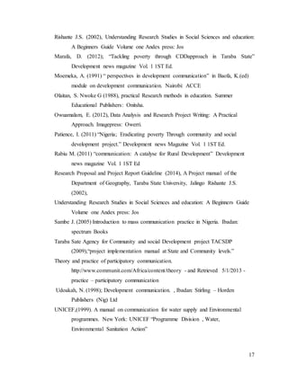 17
Rishante J.S. (2002), Understanding Research Studies in Social Sciences and education:
A Beginners Guide Volume one Andex press: Jos
Marafa, D. (2012); “Tackling poverty through CDDapproach in Taraba State”
Development news magazine Vol. 1 1ST Ed.
Moemeka, A. (1991) “ perspectives in development communication” in Baofa, K.(ed)
module on development communication. Nairobi: ACCE
Olaitan, S. Nwoke G (1988), practical Research methods in education. Summer
Educational Publishers: Onitsha.
Owuamalam, E. (2012), Data Analysis and Research Project Writing: A Practical
Approach. Imagepress: Owerri.
Patience, I. (2011) “Nigeria; Eradicating poverty Through community and social
development project.” Development news Magazine Vol. 1 1ST Ed.
Rabiu M. (2011) “communication: A catalyse for Rural Development” Development
news magazine Vol. 1 1ST Ed
Research Proposal and Project Report Guideline (2014), A Project manual of the
Department of Geography, Taraba State University, Jalingo Rishante J.S.
(2002),
Understanding Research Studies in Social Sciences and education: A Beginners Guide
Volume one Andex press: Jos
Sambe J. (2005) Introduction to mass communication practice in Nigeria. Ibadan:
spectrum Books
Taraba Sate Agency for Community and social Development project TACSDP
(2009),“project implementation manual at State and Community levels.”
Theory and practice of participatory communication.
http://www.communit.com/Africa/content/theory - and Retrieved 5/1/2013 -
practice – participatory communication
Udoakah, N. (1998); Development communication. , Ibadan: Stirling – Horden
Publishers (Nig) Ltd
UNICEF,(1999). A manual on communication for water supply and Environmental
programmes. New York: UNICEF “Programme Division , Water,
Environmental Sanitation Action”
 