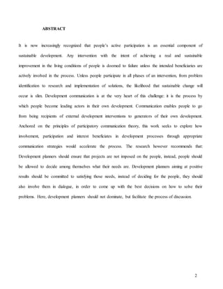 2
ABSTRACT
It is now increasingly recognized that people’s active participation is an essential component of
sustainable development. Any intervention with the intent of achieving a real and sustainable
improvement in the living conditions of people is doomed to failure unless the intended beneficiaries are
actively involved in the process. Unless people participate in all phases of an intervention, from problem
identification to research and implementation of solutions, the likelihood that sustainable change will
occur is slim. Development communication is at the very heart of this challenge: it is the process by
which people become leading actors in their own development. Communication enables people to go
from being recipients of external development interventions to generators of their own development.
Anchored on the principles of participatory communication theory, this work seeks to explore how
involvement, participation and interest beneficiates in development processes through appropriate
communication strategies would accelerate the process. The research however recommends that:
Development planners should ensure that projects are not imposed on the people, instead, people should
be allowed to decide among themselves what their needs are. Development planners aiming at positive
results should be committed to satisfying those needs, instead of deciding for the people, they should
also involve them in dialogue, in order to come up with the best decisions on how to solve their
problems. Here, development planners should not dominate, but facilitate the process of discussion.
 