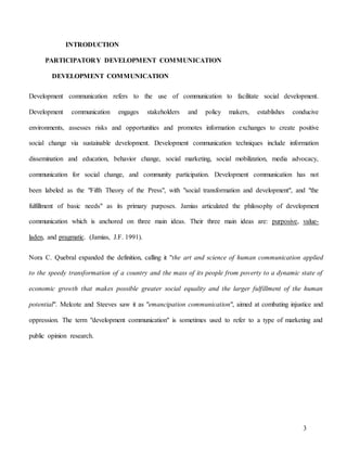 3
INTRODUCTION
PARTICIPATORY DEVELOPMENT COMMUNICATION
DEVELOPMENT COMMUNICATION
Development communication refers to the use of communication to facilitate social development.
Development communication engages stakeholders and policy makers, establishes conducive
environments, assesses risks and opportunities and promotes information exchanges to create positive
social change via sustainable development. Development communication techniques include information
dissemination and education, behavior change, social marketing, social mobilization, media advocacy,
communication for social change, and community participation. Development communication has not
been labeled as the "Fifth Theory of the Press", with "social transformation and development", and "the
fulfillment of basic needs" as its primary purposes. Jamias articulated the philosophy of development
communication which is anchored on three main ideas. Their three main ideas are: purposive, value-
laden, and pragmatic. (Jamias, J.F. 1991).
Nora C. Quebral expanded the definition, calling it "the art and science of human communication applied
to the speedy transformation of a country and the mass of its people from poverty to a dynamic state of
economic growth that makes possible greater social equality and the larger fulfillment of the human
potential". Melcote and Steeves saw it as "emancipation communication", aimed at combating injustice and
oppression. The term "development communication" is sometimes used to refer to a type of marketing and
public opinion research.
 