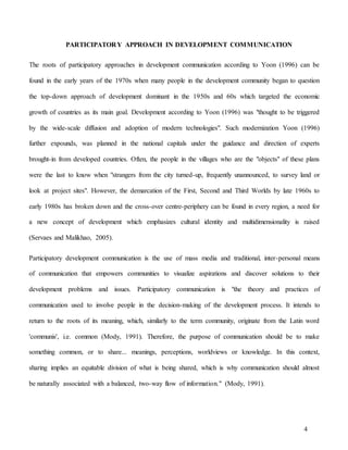 4
PARTICIPATORY APPROACH IN DEVELOPMENT COMMUNICATION
The roots of participatory approaches in development communication according to Yoon (1996) can be
found in the early years of the 1970s when many people in the development community began to question
the top-down approach of development dominant in the 1950s and 60s which targeted the economic
growth of countries as its main goal. Development according to Yoon (1996) was "thought to be triggered
by the wide-scale diffusion and adoption of modern technologies". Such modernization Yoon (1996)
further expounds, was planned in the national capitals under the guidance and direction of experts
brought-in from developed countries. Often, the people in the villages who are the "objects" of these plans
were the last to know when "strangers from the city turned-up, frequently unannounced, to survey land or
look at project sites". However, the demarcation of the First, Second and Third Worlds by late 1960s to
early 1980s has broken down and the cross-over centre-periphery can be found in every region, a need for
a new concept of development which emphasizes cultural identity and multidimensionality is raised
(Servaes and Malikhao, 2005).
Participatory development communication is the use of mass media and traditional, inter-personal means
of communication that empowers communities to visualize aspirations and discover solutions to their
development problems and issues. Participatory communication is "the theory and practices of
communication used to involve people in the decision-making of the development process. It intends to
return to the roots of its meaning, which, similarly to the term community, originate from the Latin word
'communis', i.e. common (Mody, 1991). Therefore, the purpose of communication should be to make
something common, or to share... meanings, perceptions, worldviews or knowledge. In this context,
sharing implies an equitable division of what is being shared, which is why communication should almost
be naturally associated with a balanced, two-way flow of information." (Mody, 1991).
 