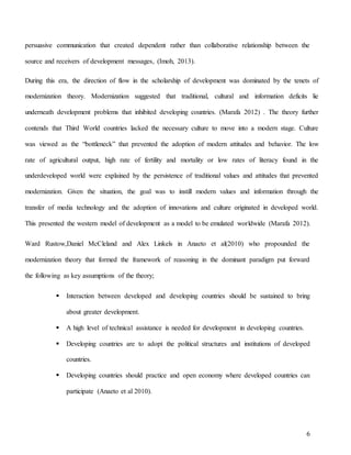 6
persuasive communication that created dependent rather than collaborative relationship between the
source and receivers of development messages, (Imoh, 2013).
During this era, the direction of flow in the scholarship of development was dominated by the tenets of
modernization theory. Modernization suggested that traditional, cultural and information deficits lie
underneath development problems that inhibited developing countries. (Marafa 2012) . The theory further
contends that Third World countries lacked the necessary culture to move into a modern stage. Culture
was viewed as the “bottleneck” that prevented the adoption of modern attitudes and behavior. The low
rate of agricultural output, high rate of fertility and mortality or low rates of literacy found in the
underdeveloped world were explained by the persistence of traditional values and attitudes that prevented
modernization. Given the situation, the goal was to instill modern values and information through the
transfer of media technology and the adoption of innovations and culture originated in developed world.
This presented the western model of development as a model to be emulated worldwide (Marafa 2012).
Ward Rustow,Daniel McCleland and Alex Linkels in Anaeto et al(2010) who propounded the
modernization theory that formed the framework of reasoning in the dominant paradigm put forward
the following as key assumptions of the theory;
 Interaction between developed and developing countries should be sustained to bring
about greater development.
 A high level of technical assistance is needed for development in developing countries.
 Developing countries are to adopt the political structures and institutions of developed
countries.
 Developing countries should practice and open economy where developed countries can
participate (Anaeto et al 2010).
 