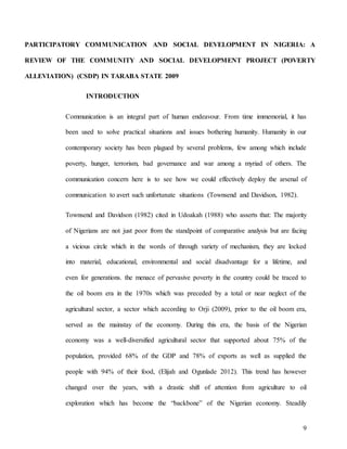 9
PARTICIPATORY COMMUNICATION AND SOCIAL DEVELOPMENT IN NIGERIA: A
REVIEW OF THE COMMUNITY AND SOCIAL DEVELOPMENT PROJECT (POVERTY
ALLEVIATION) (CSDP) IN TARABA STATE 2009
INTRODUCTION
Communication is an integral part of human endeavour. From time immemorial, it has
been used to solve practical situations and issues bothering humanity. Humanity in our
contemporary society has been plagued by several problems, few among which include
poverty, hunger, terrorism, bad governance and war among a myriad of others. The
communication concern here is to see how we could effectively deploy the arsenal of
communication to avert such unfortunate situations (Townsend and Davidson, 1982).
Townsend and Davidson (1982) cited in Udoakah (1988) who asserts that: The majority
of Nigerians are not just poor from the standpoint of comparative analysis but are facing
a vicious circle which in the words of through variety of mechanism, they are locked
into material, educational, environmental and social disadvantage for a lifetime, and
even for generations. the menace of pervasive poverty in the country could be traced to
the oil boom era in the 1970s which was preceded by a total or near neglect of the
agricultural sector, a sector which according to Orji (2009), prior to the oil boom era,
served as the mainstay of the economy. During this era, the basis of the Nigerian
economy was a well-diversified agricultural sector that supported about 75% of the
population, provided 68% of the GDP and 78% of exports as well as supplied the
people with 94% of their food, (Elijah and Ogunlade 2012). This trend has however
changed over the years, with a drastic shift of attention from agriculture to oil
exploration which has become the “backbone” of the Nigerian economy. Steadily
 