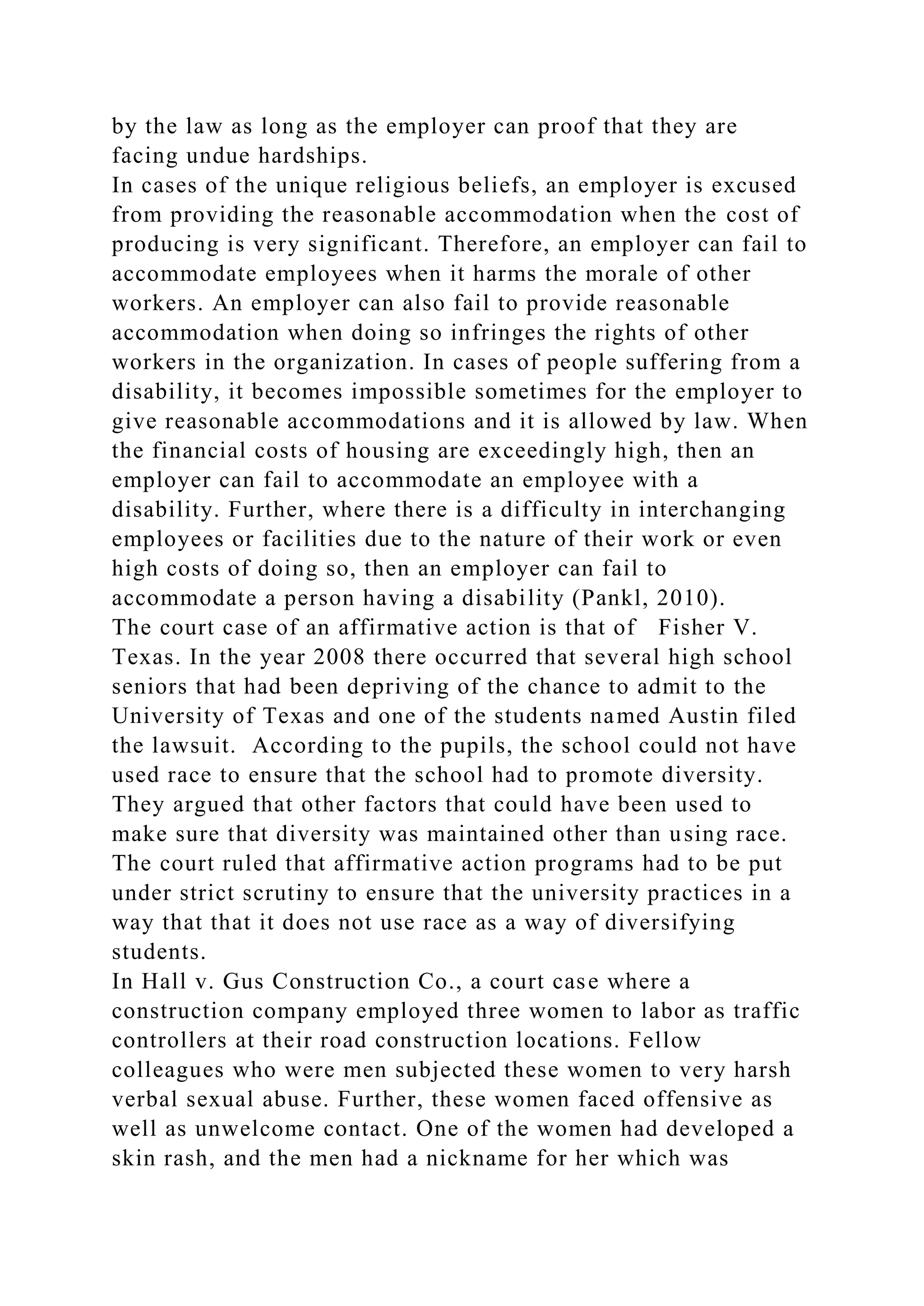 by the law as long as the employer can proof that they are
facing undue hardships.
In cases of the unique religious beliefs, an employer is excused
from providing the reasonable accommodation when the cost of
producing is very significant. Therefore, an employer can fail to
accommodate employees when it harms the morale of other
workers. An employer can also fail to provide reasonable
accommodation when doing so infringes the rights of other
workers in the organization. In cases of people suffering from a
disability, it becomes impossible sometimes for the employer to
give reasonable accommodations and it is allowed by law. When
the financial costs of housing are exceedingly high, then an
employer can fail to accommodate an employee with a
disability. Further, where there is a difficulty in interchanging
employees or facilities due to the nature of their work or even
high costs of doing so, then an employer can fail to
accommodate a person having a disability (Pankl, 2010).
The court case of an affirmative action is that of Fisher V.
Texas. In the year 2008 there occurred that several high school
seniors that had been depriving of the chance to admit to the
University of Texas and one of the students named Austin filed
the lawsuit. According to the pupils, the school could not have
used race to ensure that the school had to promote diversity.
They argued that other factors that could have been used to
make sure that diversity was maintained other than using race.
The court ruled that affirmative action programs had to be put
under strict scrutiny to ensure that the university practices in a
way that that it does not use race as a way of diversifying
students.
In Hall v. Gus Construction Co., a court case where a
construction company employed three women to labor as traffic
controllers at their road construction locations. Fellow
colleagues who were men subjected these women to very harsh
verbal sexual abuse. Further, these women faced offensive as
well as unwelcome contact. One of the women had developed a
skin rash, and the men had a nickname for her which was
 