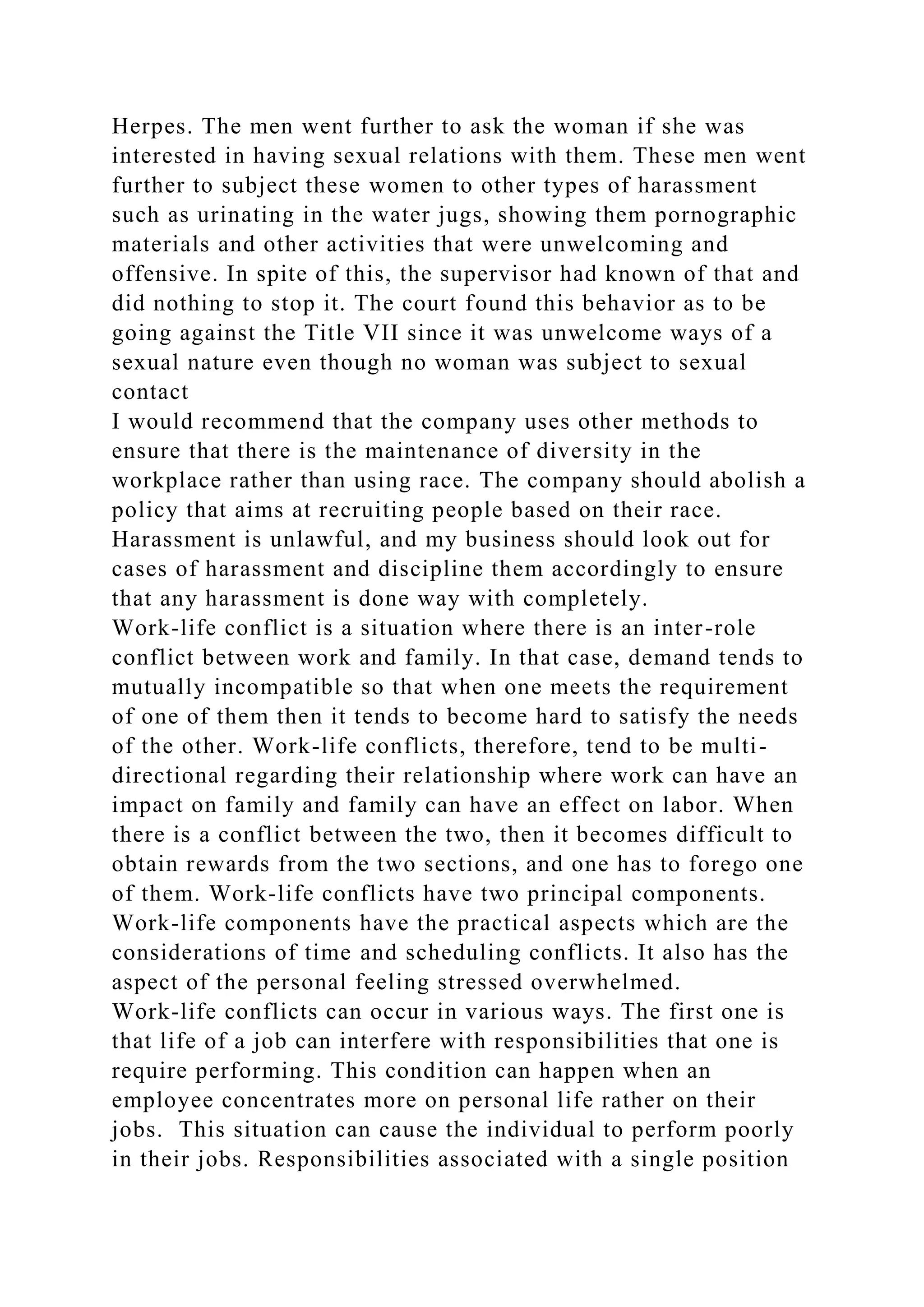Herpes. The men went further to ask the woman if she was
interested in having sexual relations with them. These men went
further to subject these women to other types of harassment
such as urinating in the water jugs, showing them pornographic
materials and other activities that were unwelcoming and
offensive. In spite of this, the supervisor had known of that and
did nothing to stop it. The court found this behavior as to be
going against the Title VII since it was unwelcome ways of a
sexual nature even though no woman was subject to sexual
contact
I would recommend that the company uses other methods to
ensure that there is the maintenance of diversity in the
workplace rather than using race. The company should abolish a
policy that aims at recruiting people based on their race.
Harassment is unlawful, and my business should look out for
cases of harassment and discipline them accordingly to ensure
that any harassment is done way with completely.
Work-life conflict is a situation where there is an inter-role
conflict between work and family. In that case, demand tends to
mutually incompatible so that when one meets the requirement
of one of them then it tends to become hard to satisfy the needs
of the other. Work-life conflicts, therefore, tend to be multi-
directional regarding their relationship where work can have an
impact on family and family can have an effect on labor. When
there is a conflict between the two, then it becomes difficult to
obtain rewards from the two sections, and one has to forego one
of them. Work-life conflicts have two principal components.
Work-life components have the practical aspects which are the
considerations of time and scheduling conflicts. It also has the
aspect of the personal feeling stressed overwhelmed.
Work-life conflicts can occur in various ways. The first one is
that life of a job can interfere with responsibilities that one is
require performing. This condition can happen when an
employee concentrates more on personal life rather on their
jobs. This situation can cause the individual to perform poorly
in their jobs. Responsibilities associated with a single position
 
