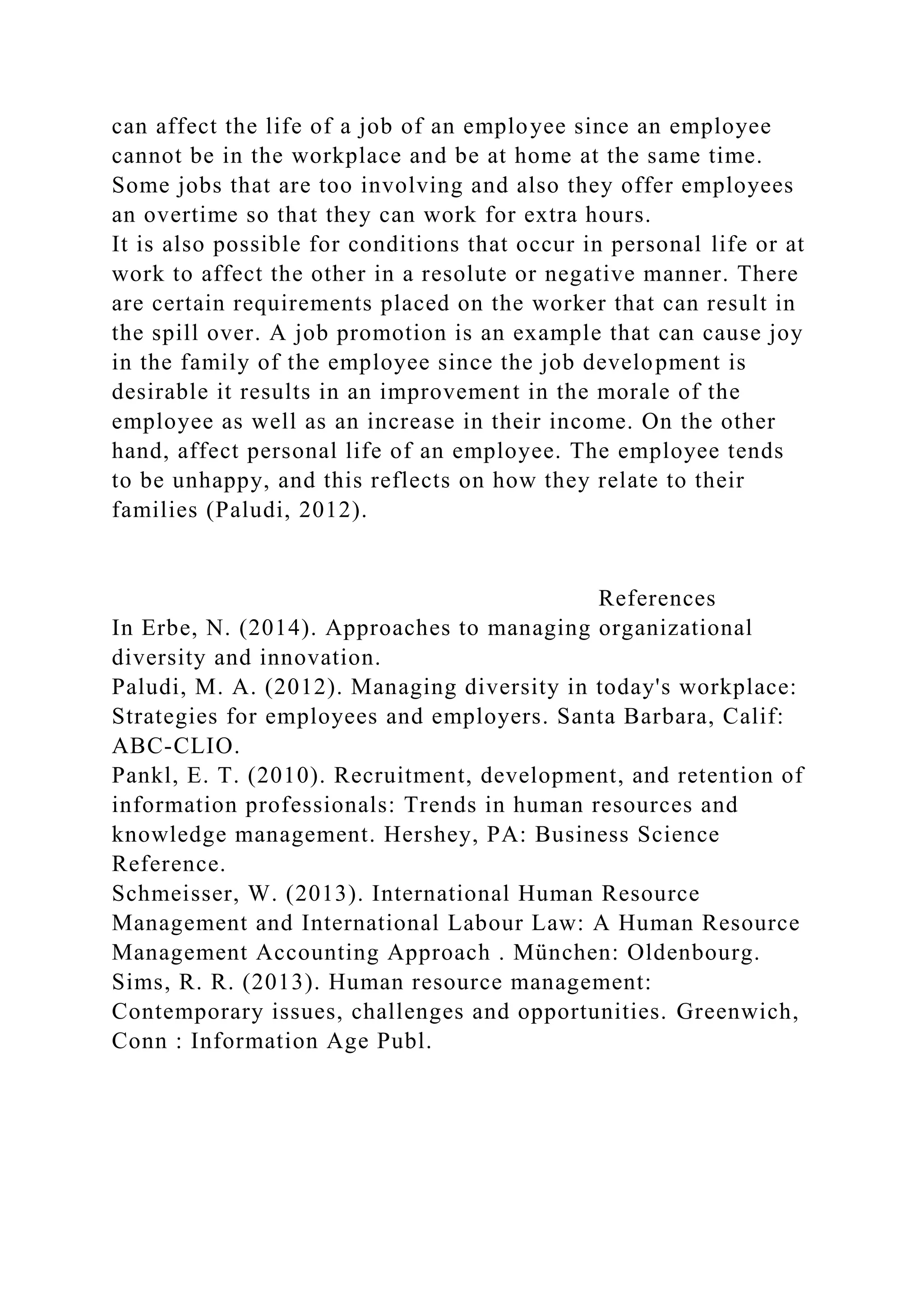 can affect the life of a job of an employee since an employee
cannot be in the workplace and be at home at the same time.
Some jobs that are too involving and also they offer employees
an overtime so that they can work for extra hours.
It is also possible for conditions that occur in personal life or at
work to affect the other in a resolute or negative manner. There
are certain requirements placed on the worker that can result in
the spill over. A job promotion is an example that can cause joy
in the family of the employee since the job development is
desirable it results in an improvement in the morale of the
employee as well as an increase in their income. On the other
hand, affect personal life of an employee. The employee tends
to be unhappy, and this reflects on how they relate to their
families (Paludi, 2012).
References
In Erbe, N. (2014). Approaches to managing organizational
diversity and innovation.
Paludi, M. A. (2012). Managing diversity in today's workplace:
Strategies for employees and employers. Santa Barbara, Calif:
ABC-CLIO.
Pankl, E. T. (2010). Recruitment, development, and retention of
information professionals: Trends in human resources and
knowledge management. Hershey, PA: Business Science
Reference.
Schmeisser, W. (2013). International Human Resource
Management and International Labour Law: A Human Resource
Management Accounting Approach . München: Oldenbourg.
Sims, R. R. (2013). Human resource management:
Contemporary issues, challenges and opportunities. Greenwich,
Conn : Information Age Publ.
 