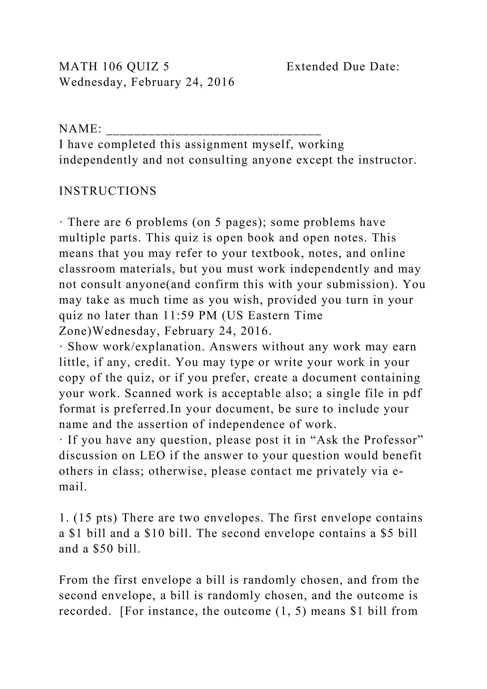 MATH 106 QUIZ 5 Extended Due Date:
Wednesday, February 24, 2016
NAME: _______________________________
I have completed this assignment myself, working
independently and not consulting anyone except the instructor.
INSTRUCTIONS
· There are 6 problems (on 5 pages); some problems have
multiple parts. This quiz is open book and open notes. This
means that you may refer to your textbook, notes, and online
classroom materials, but you must work independently and may
not consult anyone(and confirm this with your submission). You
may take as much time as you wish, provided you turn in your
quiz no later than 11:59 PM (US Eastern Time
Zone)Wednesday, February 24, 2016.
· Show work/explanation. Answers without any work may earn
little, if any, credit. You may type or write your work in your
copy of the quiz, or if you prefer, create a document containing
your work. Scanned work is acceptable also; a single file in pdf
format is preferred.In your document, be sure to include your
name and the assertion of independence of work.
· If you have any question, please post it in “Ask the Professor”
discussion on LEO if the answer to your question would benefit
others in class; otherwise, please contact me privately via e-
mail.
1. (15 pts) There are two envelopes. The first envelope contains
a $1 bill and a $10 bill. The second envelope contains a $5 bill
and a $50 bill.
From the first envelope a bill is randomly chosen, and from the
second envelope, a bill is randomly chosen, and the outcome is
recorded. [For instance, the outcome (1, 5) means $1 bill from
 