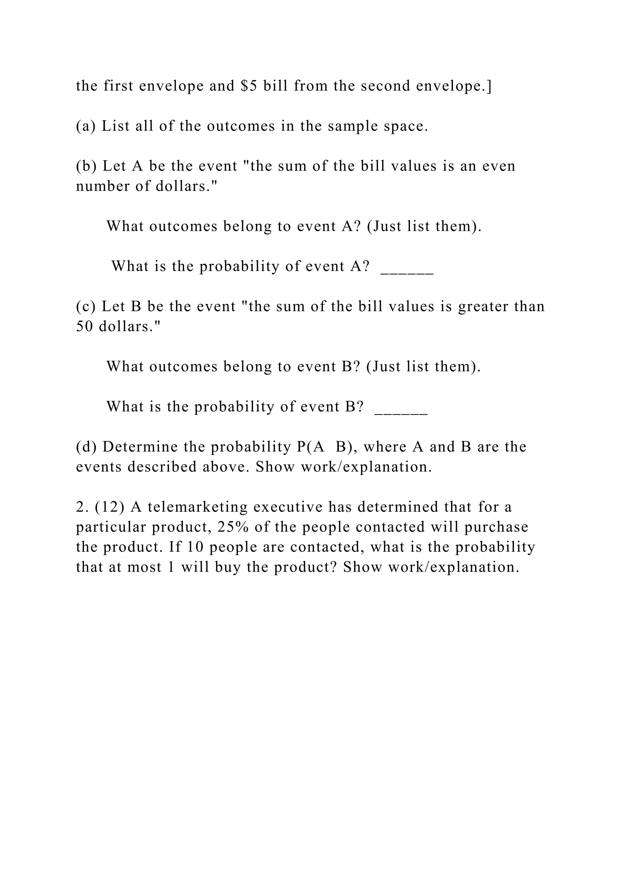 the first envelope and $5 bill from the second envelope.]
(a) List all of the outcomes in the sample space.
(b) Let A be the event "the sum of the bill values is an even
number of dollars."
What outcomes belong to event A? (Just list them).
What is the probability of event A? ______
(c) Let B be the event "the sum of the bill values is greater than
50 dollars."
What outcomes belong to event B? (Just list them).
What is the probability of event B? ______
(d) Determine the probability P(A B), where A and B are the
events described above. Show work/explanation.
2. (12) A telemarketing executive has determined that for a
particular product, 25% of the people contacted will purchase
the product. If 10 people are contacted, what is the probability
that at most 1 will buy the product? Show work/explanation.
 