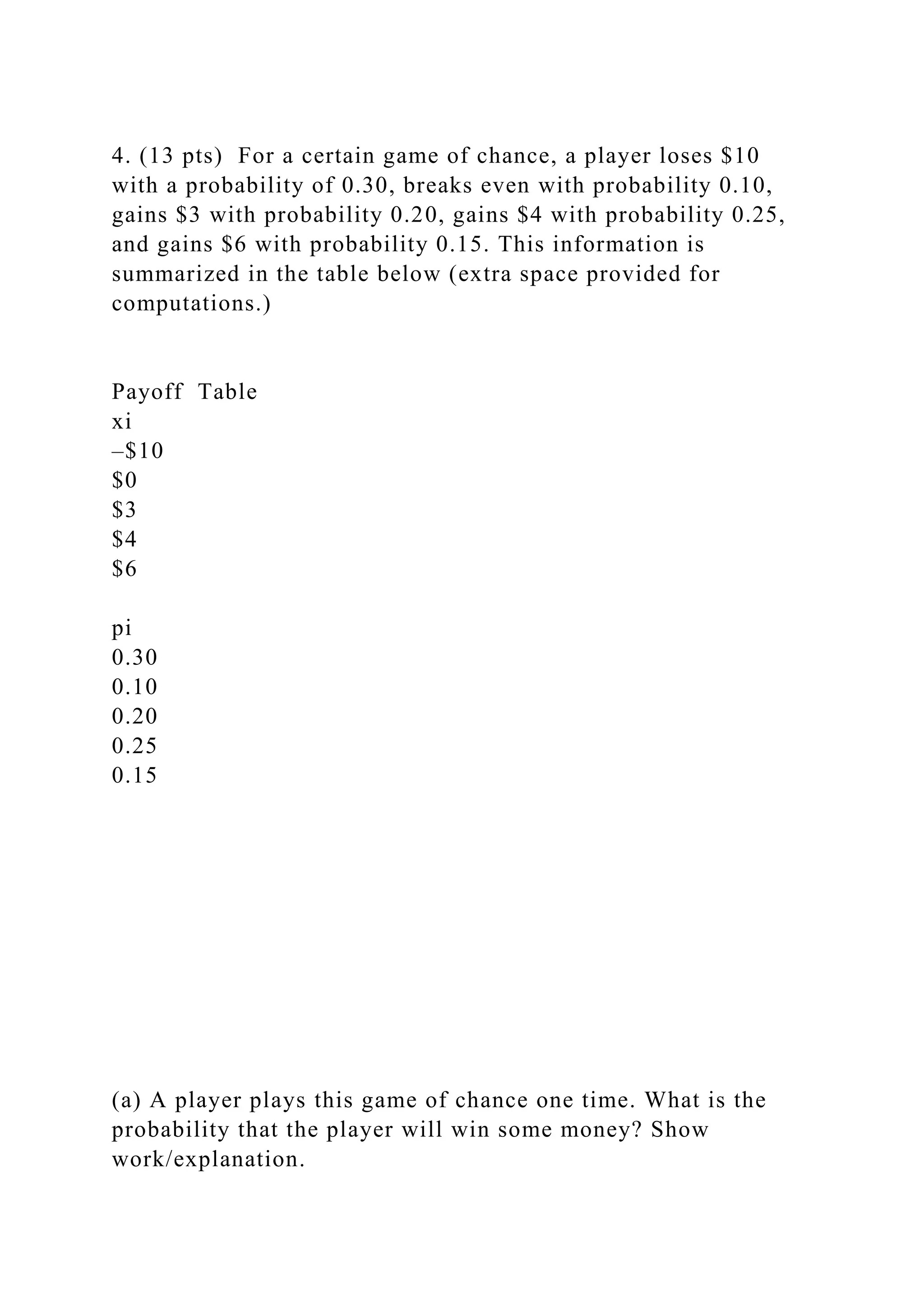 4. (13 pts) For a certain game of chance, a player loses $10
with a probability of 0.30, breaks even with probability 0.10,
gains $3 with probability 0.20, gains $4 with probability 0.25,
and gains $6 with probability 0.15. This information is
summarized in the table below (extra space provided for
computations.)
Payoff Table
xi
–$10
$0
$3
$4
$6
pi
0.30
0.10
0.20
0.25
0.15
(a) A player plays this game of chance one time. What is the
probability that the player will win some money? Show
work/explanation.
 