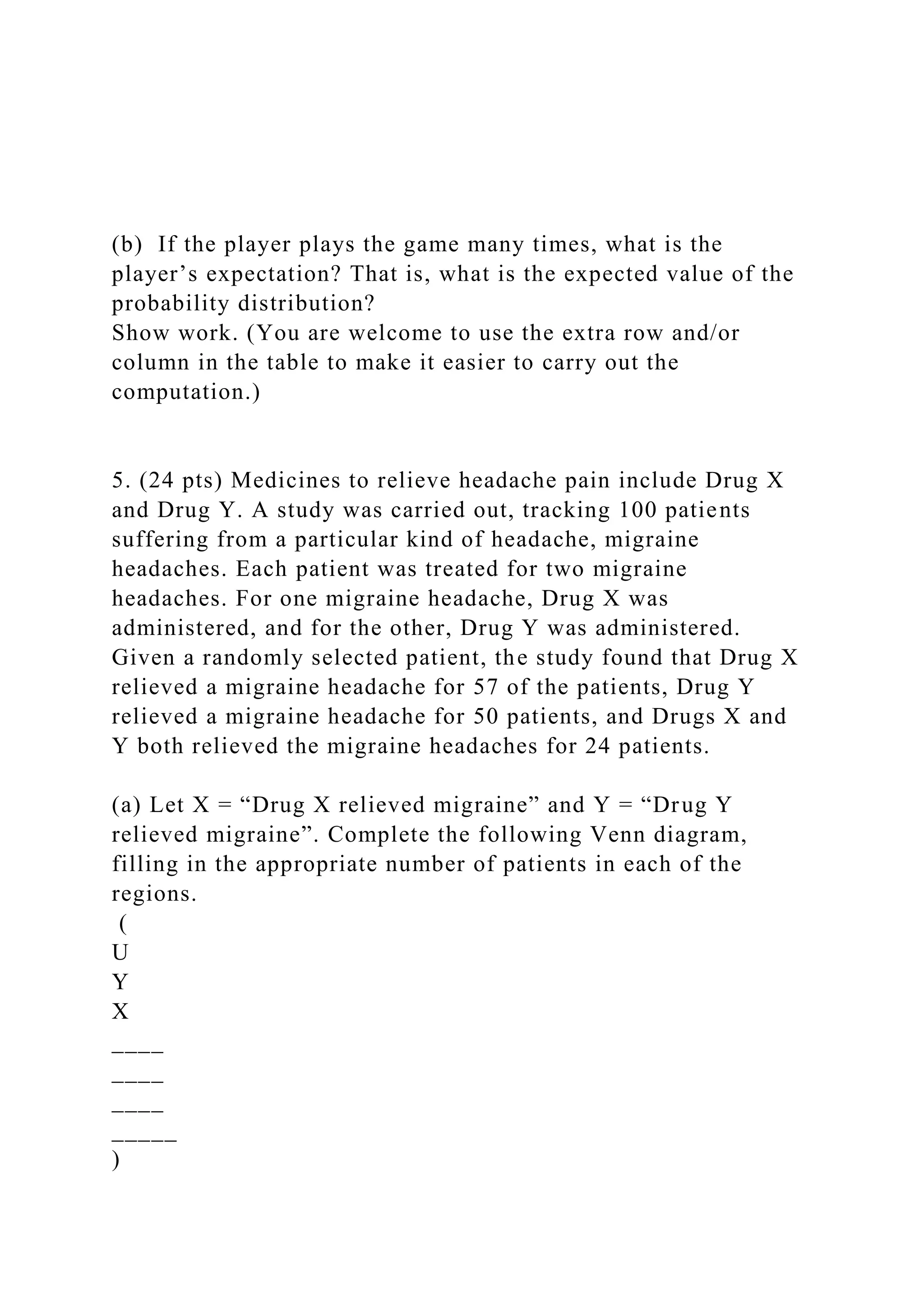 (b) If the player plays the game many times, what is the
player’s expectation? That is, what is the expected value of the
probability distribution?
Show work. (You are welcome to use the extra row and/or
column in the table to make it easier to carry out the
computation.)
5. (24 pts) Medicines to relieve headache pain include Drug X
and Drug Y. A study was carried out, tracking 100 patients
suffering from a particular kind of headache, migraine
headaches. Each patient was treated for two migraine
headaches. For one migraine headache, Drug X was
administered, and for the other, Drug Y was administered.
Given a randomly selected patient, the study found that Drug X
relieved a migraine headache for 57 of the patients, Drug Y
relieved a migraine headache for 50 patients, and Drugs X and
Y both relieved the migraine headaches for 24 patients.
(a) Let X = “Drug X relieved migraine” and Y = “Drug Y
relieved migraine”. Complete the following Venn diagram,
filling in the appropriate number of patients in each of the
regions.
(
U
Y
X
____
____
____
_____
)
 
