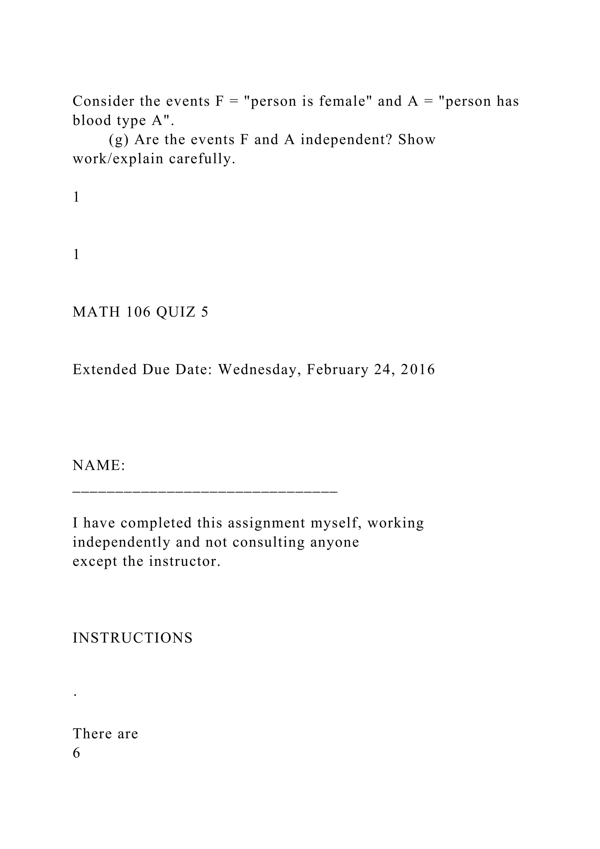 Consider the events F = "person is female" and A = "person has
blood type A".
(g) Are the events F and A independent? Show
work/explain carefully.
1
1
MATH 106 QUIZ 5
Extended Due Date: Wednesday, February 24, 2016
NAME:
_______________________________
I have completed this assignment myself, working
independently and not consulting anyone
except the instructor.
INSTRUCTIONS
·
There are
6
 
