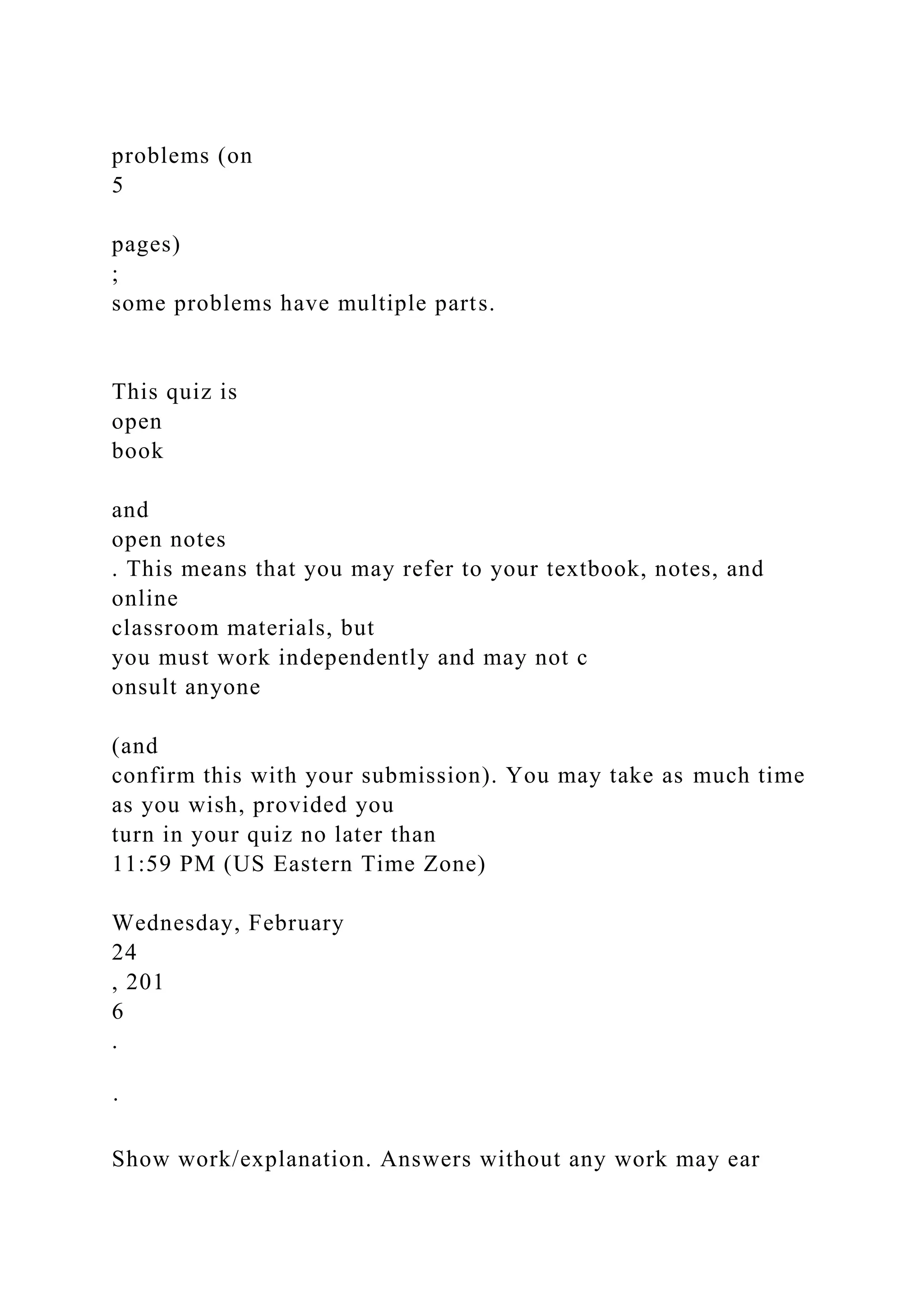 problems (on
5
pages)
;
some problems have multiple parts.
This quiz is
open
book
and
open notes
. This means that you may refer to your textbook, notes, and
online
classroom materials, but
you must work independently and may not c
onsult anyone
(and
confirm this with your submission). You may take as much time
as you wish, provided you
turn in your quiz no later than
11:59 PM (US Eastern Time Zone)
Wednesday, February
24
, 201
6
.
·
Show work/explanation. Answers without any work may ear
 