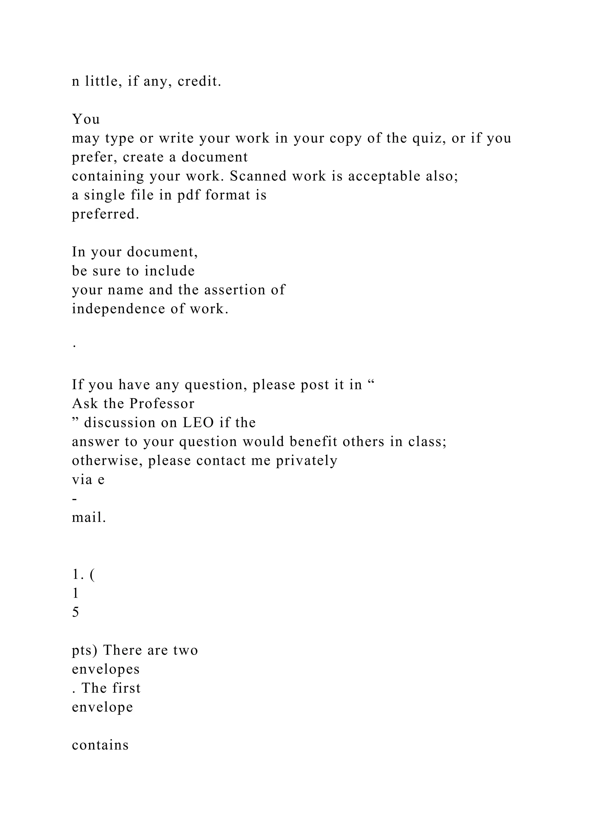 n little, if any, credit.
You
may type or write your work in your copy of the quiz, or if you
prefer, create a document
containing your work. Scanned work is acceptable also;
a single file in pdf format is
preferred.
In your document,
be sure to include
your name and the assertion of
independence of work.
·
If you have any question, please post it in “
Ask the Professor
” discussion on LEO if the
answer to your question would benefit others in class;
otherwise, please contact me privately
via e
-
mail.
1. (
1
5
pts) There are two
envelopes
. The first
envelope
contains
 