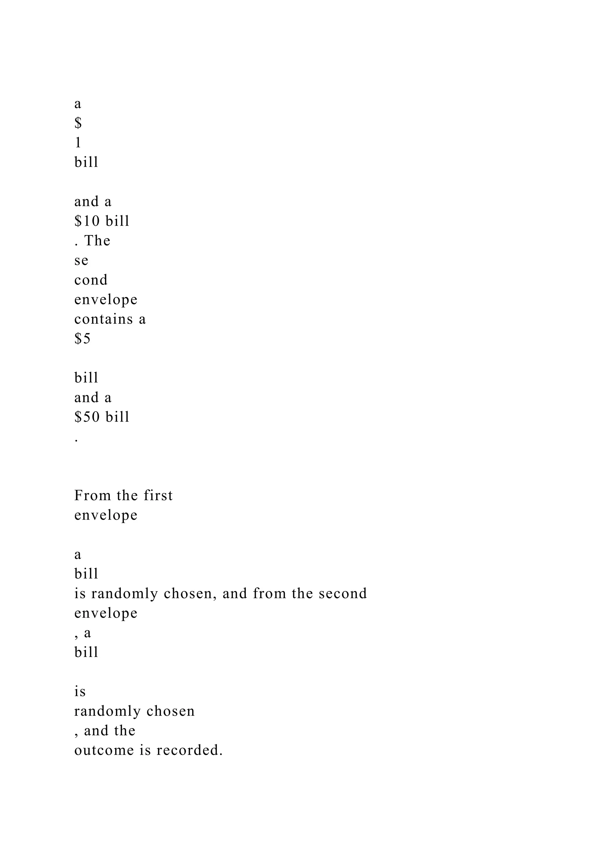 a
$
1
bill
and a
$10 bill
. The
se
cond
envelope
contains a
$5
bill
and a
$50 bill
.
From the first
envelope
a
bill
is randomly chosen, and from the second
envelope
, a
bill
is
randomly chosen
, and the
outcome is recorded.
 